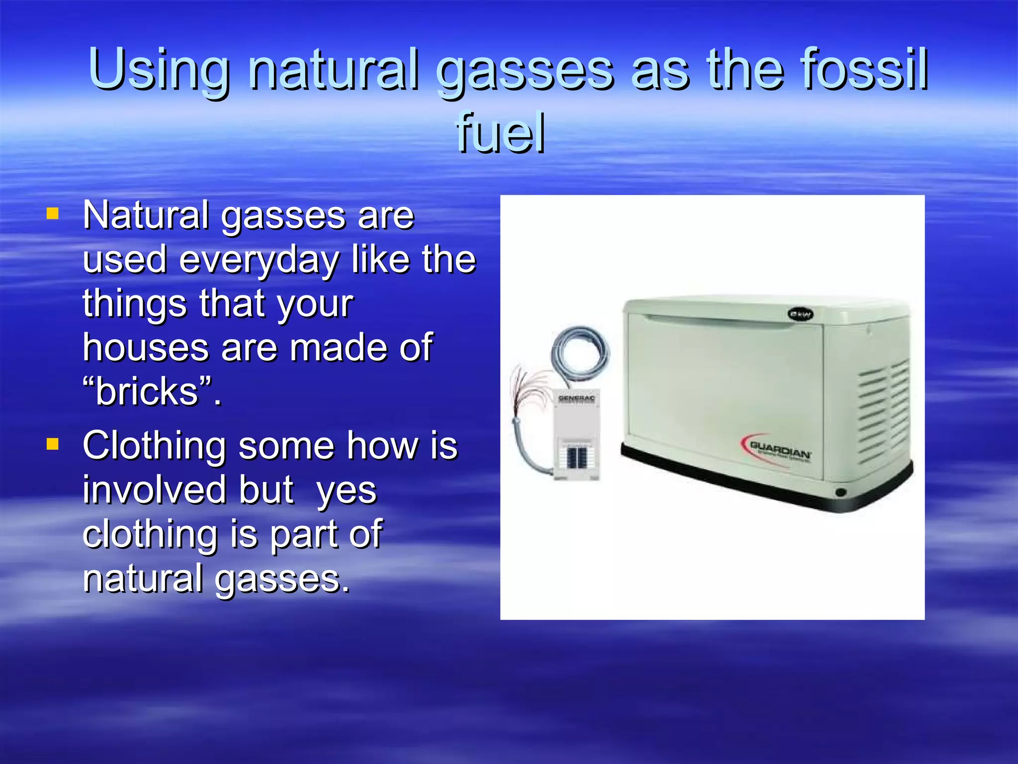 Using natural gasses as the fossil fuel  Natural gasses are used everyday like the things that your houses are made of “bricks”.  Clothing some how is involved but  yes clothing is part of natural gasses. 