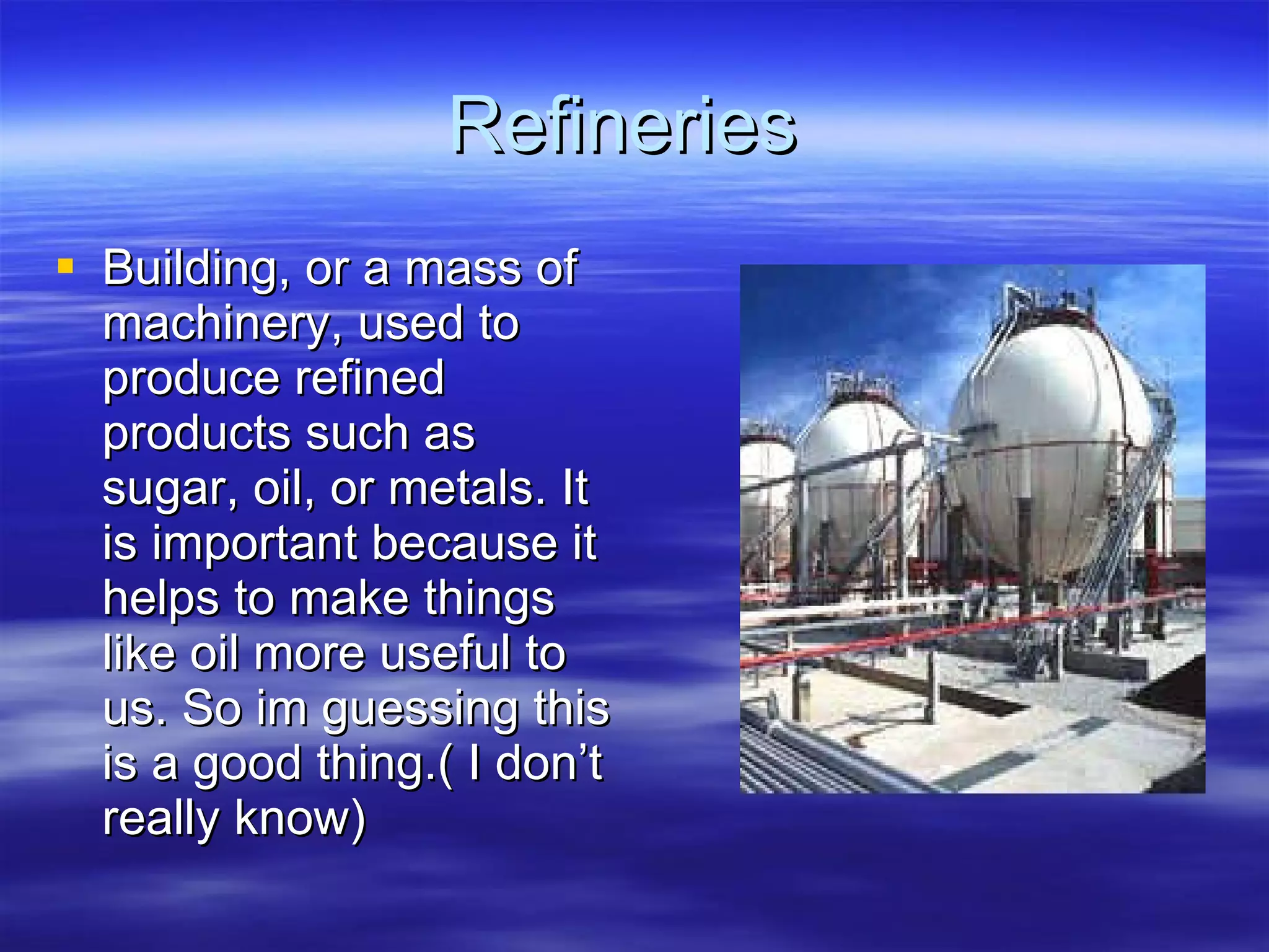 Refineries  Building, or a mass of machinery, used to produce refined products such as sugar, oil, or metals. It is important because it helps to make things like oil more useful to us. So im guessing this is a good thing.( I don’t really know) 