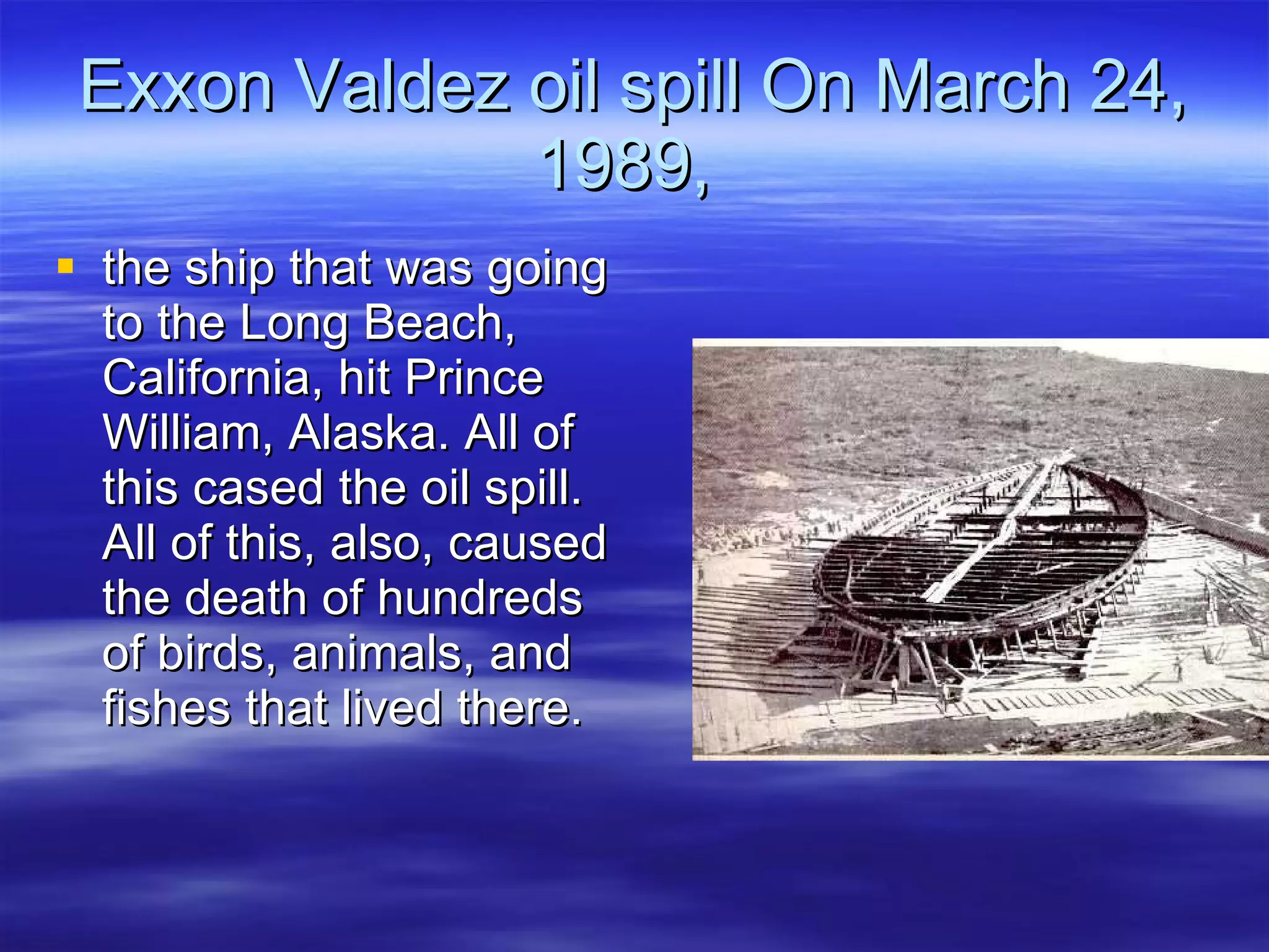 Exxon Valdez oil spill On March 24, 1989,  the ship that was going to the Long Beach, California, hit Prince William, Alaska. All of this cased the oil spill. All of this, also, caused the death of hundreds of birds, animals, and fishes that lived there.  