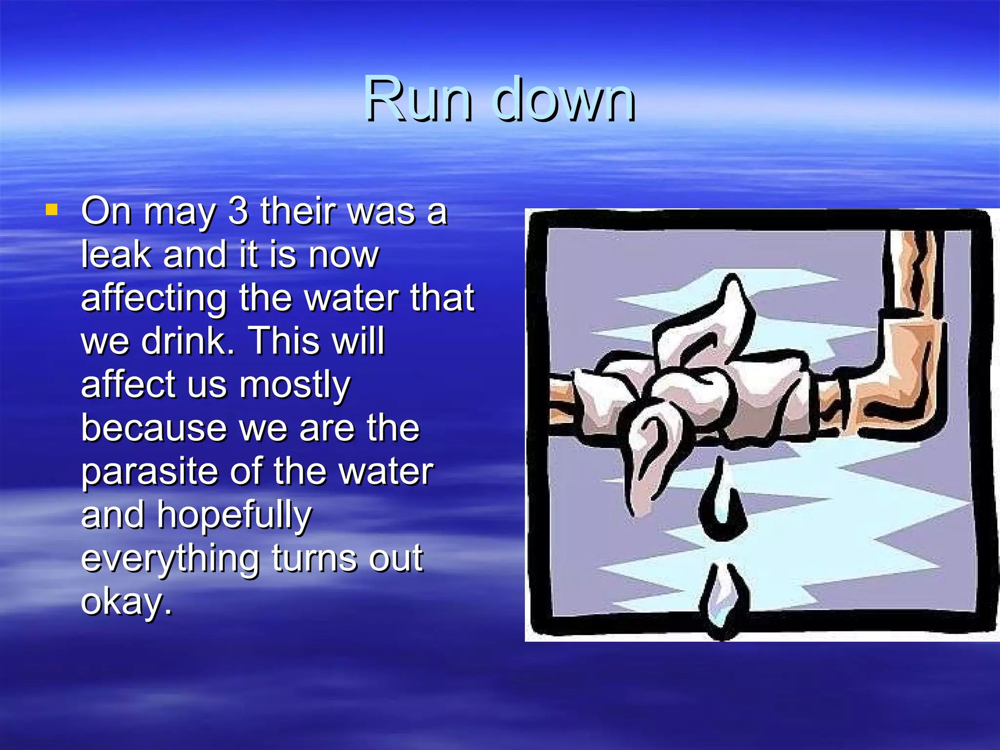 Run down On may 3 their was a leak and it is now affecting the water that we drink. This will affect us mostly because we are the parasite of the water and hopefully everything turns out okay. 