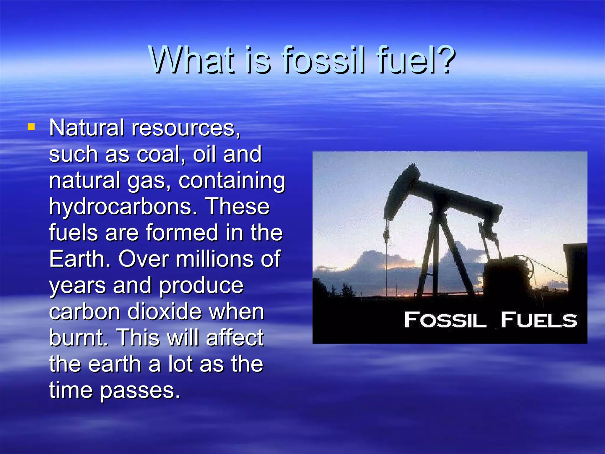 What is fossil fuel? Natural resources, such as coal, oil and natural gas, containing hydrocarbons. These fuels are formed in the Earth. Over millions of years and produce carbon dioxide when burnt. This will affect the earth a lot as the time passes. 