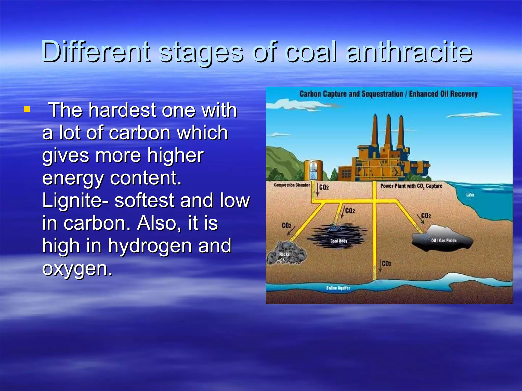 Different stages of coal anthracite  The hardest one with a lot of carbon which gives more higher energy content. Lignite- softest and low in carbon. Also, it is high in hydrogen and oxygen.  