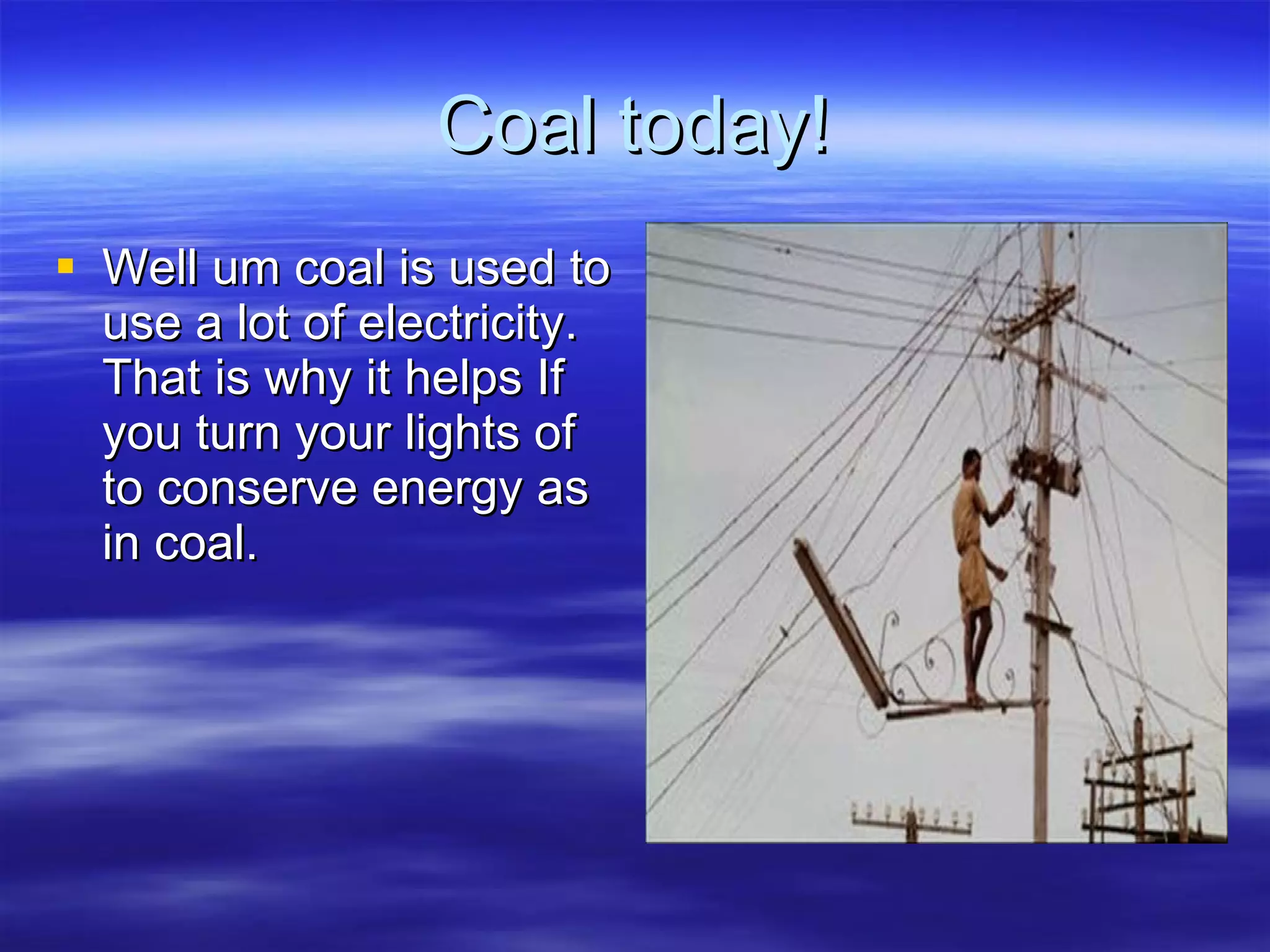 Coal today! Well um coal is used to use a lot of electricity. That is why it helps If you turn your lights of to conserve energy as in coal. 