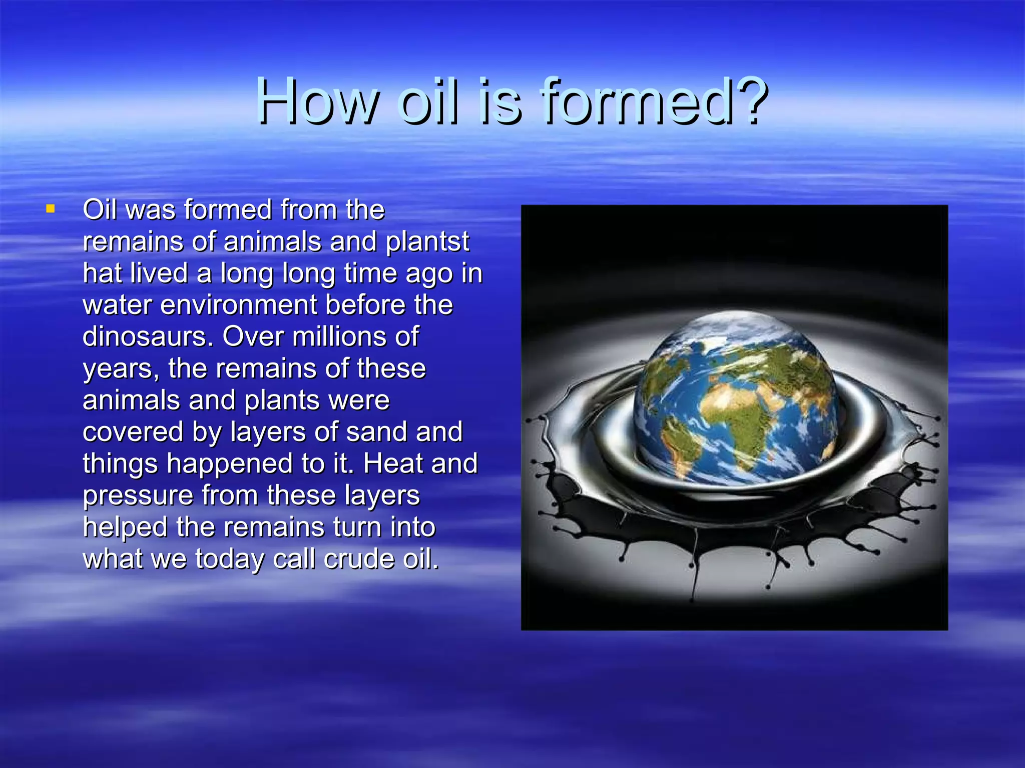 How oil is formed? Oil was formed from the remains of animals and plantst hat lived a long long time ago in  water environment before the dinosaurs. Over millions of years, the remains of these animals and plants were covered by layers of sand and things happened to it. Heat and pressure from these layers helped the remains turn into what we today call crude oil.  