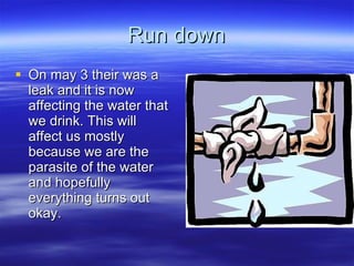 Run down On may 3 their was a leak and it is now affecting the water that we drink. This will affect us mostly because we are the parasite of the water and hopefully everything turns out okay. 