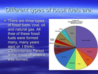 Different types of fossil fuels are: There are three types of fossil fuels: coal, oil and natural gas. All thee of these fossil fuels were formed many, many years ago( or  I think). Carboniferous Period is the name of when it was formed.  