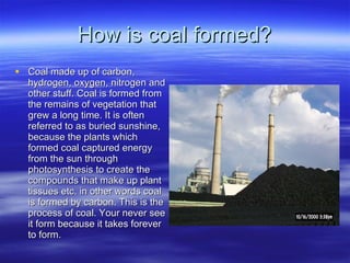 How is coal formed? Coal made up of carbon, hydrogen, oxygen, nitrogen and other stuff. Coal is formed from the remains of vegetation that grew a long time. It is often referred to as buried sunshine, because the plants which formed coal captured energy from the sun through photosynthesis to create the compounds that make up plant tissues etc. in other words coal is formed by carbon. This is the process of coal. Your never see it form because it takes forever to form. 