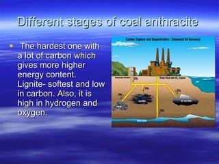 Different stages of coal anthracite  The hardest one with a lot of carbon which gives more higher energy content. Lignite- softest and low in carbon. Also, it is high in hydrogen and oxygen.  