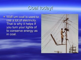 Coal today! Well um coal is used to use a lot of electricity. That is why it helps If you turn your lights of to conserve energy as in coal. 