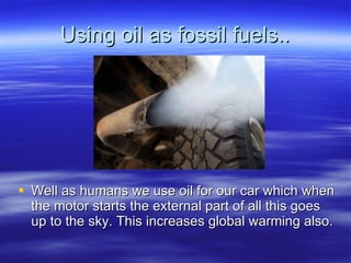 Using oil as fossil fuels.. Well as humans we use oil for our car which when the motor starts the external part of all this goes up to the sky. This increases global warming also.  