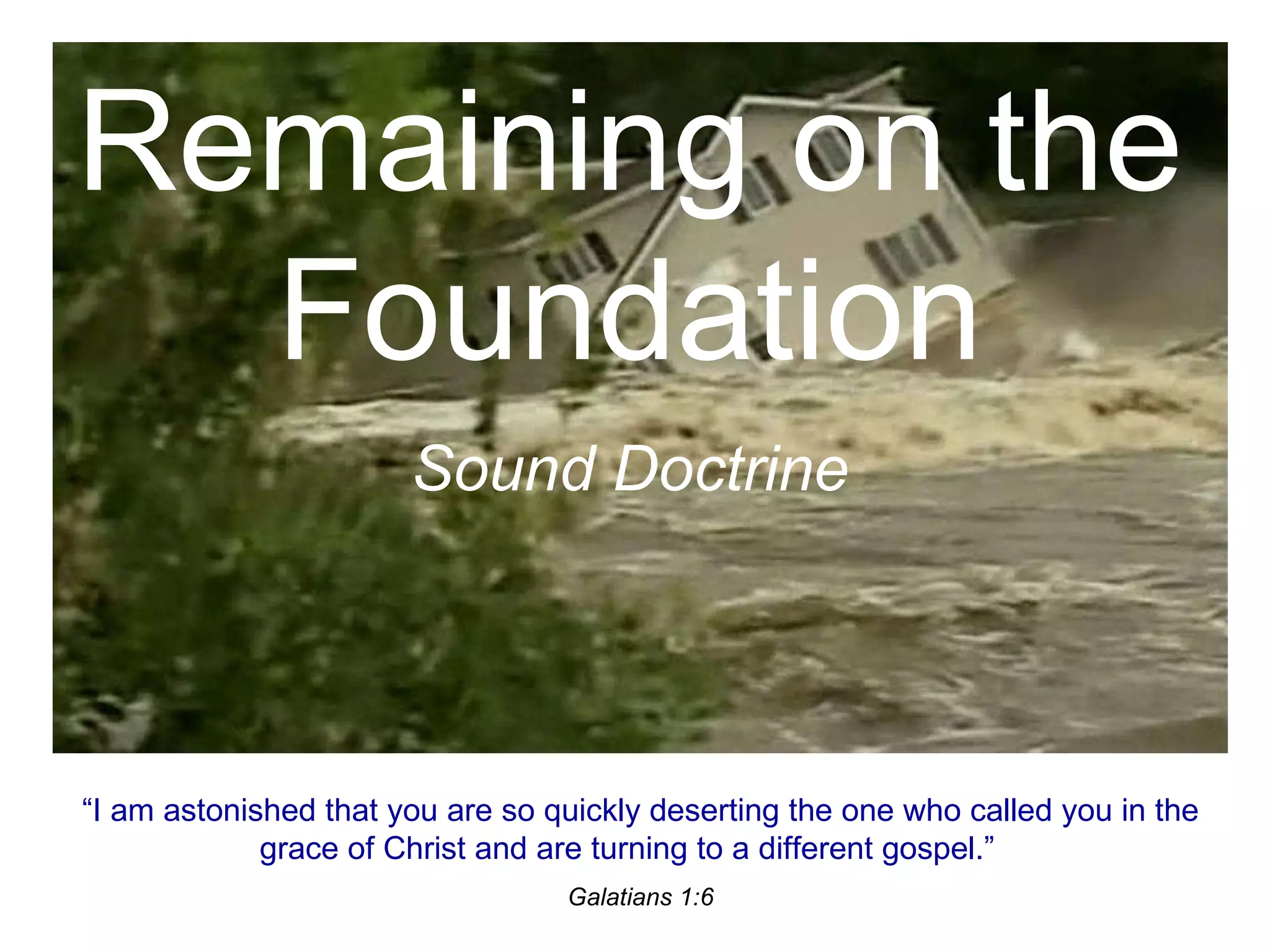 Remaining on the Foundation Sound Doctrine “ I am astonished that you are so quickly deserting the one who called you in the grace of Christ and are turning to a different gospel.” Galatians 1:6