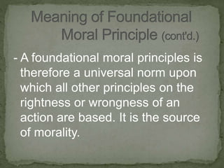 - A foundational moral principles is
therefore a universal norm upon
which all other principles on the
rightness or wrongness of an
action are based. It is the source
of morality.
 