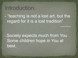 - “teaching is not a lost art, but the
regard for it is a lost tradition”
- Jacques Barzun-
- Society expects much from You .
Some children hope in You at
best.
 