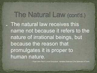 - The natural law receives this
name not because it refers to the
nature of irrational beings, but
because the reason that
promulgates it is proper to
human nature.
- Pope John Paul II, in his Encyclical : Veritates Splendor (The Splendor of Truth)
 