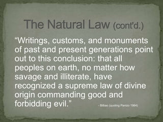 “Writings, customs, and monuments
of past and present generations point
out to this conclusion: that all
peoples on earth, no matter how
savage and illiterate, have
recognized a supreme law of divine
origin commanding good and
forbidding evil.” - Bilbao (quoting Panizo 1964)
 