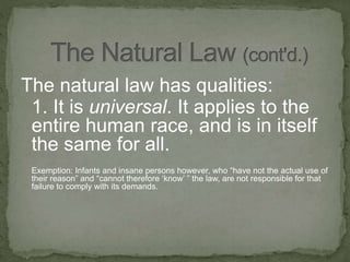The natural law has qualities:
1. It is universal. It applies to the
entire human race, and is in itself
the same for all.
Exemption: Infants and insane persons however, who “have not the actual use of
their reason” and “cannot therefore ‘know’ ” the law, are not responsible for that
failure to comply with its demands.
 