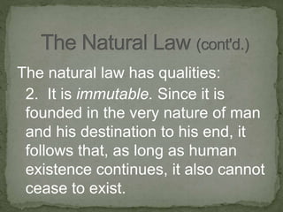 The natural law has qualities:
2. It is immutable. Since it is
founded in the very nature of man
and his destination to his end, it
follows that, as long as human
existence continues, it also cannot
cease to exist.
 