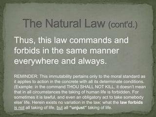 Thus, this law commands and
forbids in the same manner
everywhere and always.
REMINDER: This immutability pertains only to the moral standard as
it applies to action in the concrete with all its determinate conditions.
(Example: in the command THOU SHALL NOT KILL, it doesn’t mean
that in all circumstances the taking of human life is forbidden. For
sometimes it is lawful, and even an obligatory act to take somebody
else’ life. Herein exists no variation in the law; what the law forbids
is not all taking of life, but all “unjust” taking of life.
 