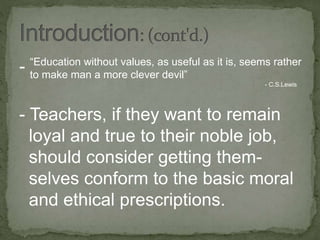 -
- Teachers, if they want to remain
loyal and true to their noble job,
should consider getting them-
selves conform to the basic moral
and ethical prescriptions.
“Education without values, as useful as it is, seems rather
to make man a more clever devil”
- C.S.Lewis
 