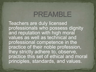 Teachers are duly licensed
professionals who possess dignity
and reputation with high moral
values as well as technical and
professional competence in the
practice of their noble profession,
they strictly adhere to, observe,
practice this set of ethical and moral
principles, standards, and values.
 