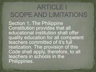 Section 1. The Philippine
Constitution provides that all
educational institution shall offer
quality education for all competent
teachers committed of it’s full
realization. The provision of this
Code shall apply, therefore, to all
teachers in schools in the
Philippines.
 