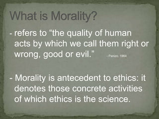- refers to “the quality of human
acts by which we call them right or
wrong, good or evil.” - Panizo, 1964
- Morality is antecedent to ethics: it
denotes those concrete activities
of which ethics is the science.
 