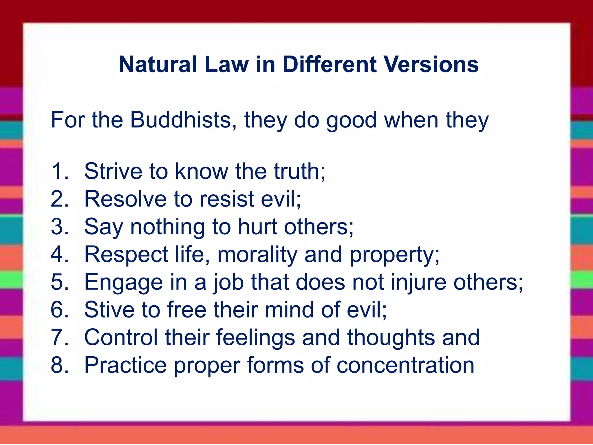 Natural Law in Different Versions
For the Buddhists, they do good when they
1. Strive to know the truth;
2. Resolve to resist evil;
3. Say nothing to hurt others;
4. Respect life, morality and property;
5. Engage in a job that does not injure others;
6. Stive to free their mind of evil;
7. Control their feelings and thoughts and
8. Practice proper forms of concentration
 