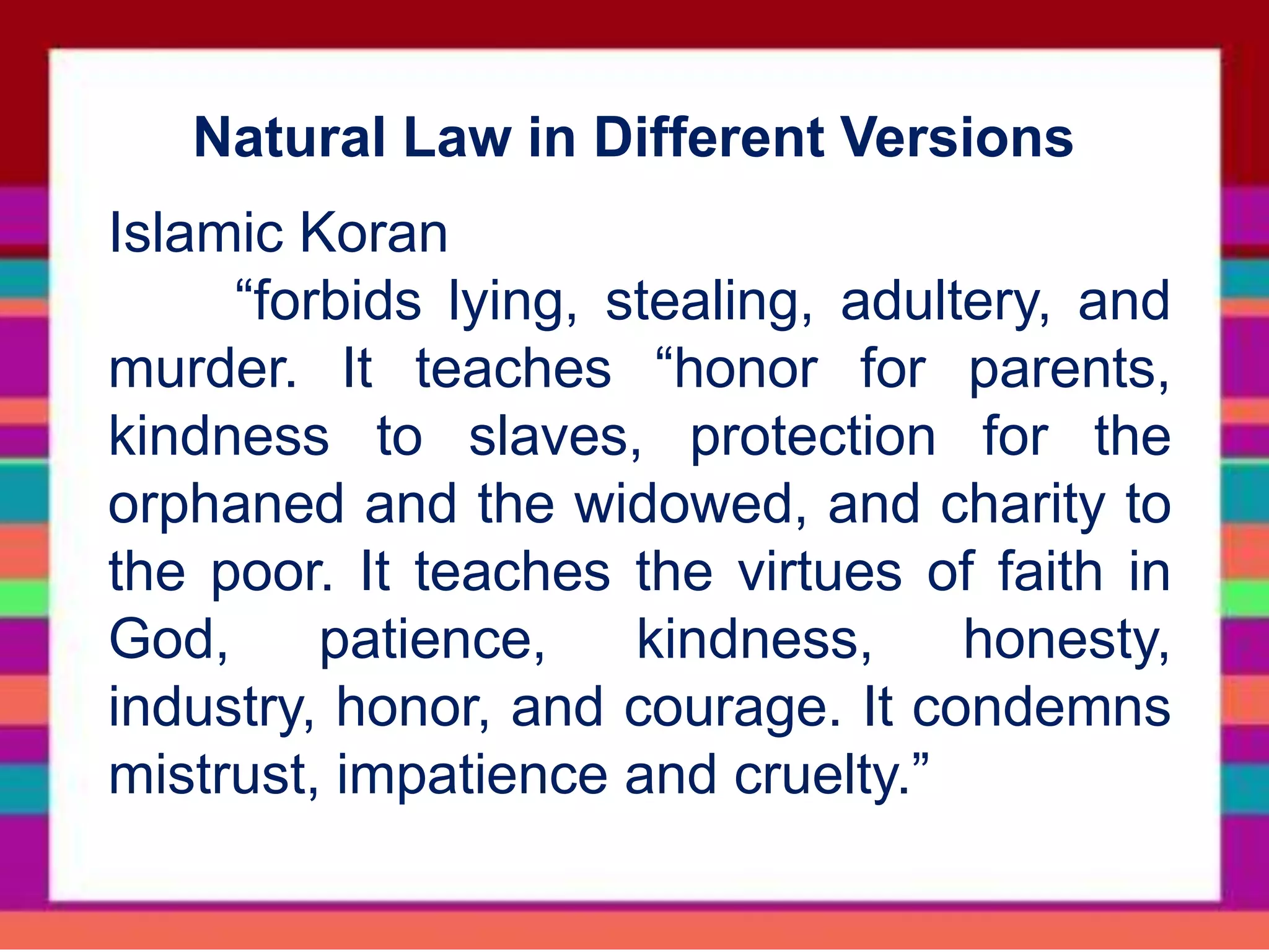 Islamic Koran
“forbids lying, stealing, adultery, and
murder. It teaches “honor for parents,
kindness to slaves, protection for the
orphaned and the widowed, and charity to
the poor. It teaches the virtues of faith in
God, patience, kindness, honesty,
industry, honor, and courage. It condemns
mistrust, impatience and cruelty.”
Natural Law in Different Versions
 
