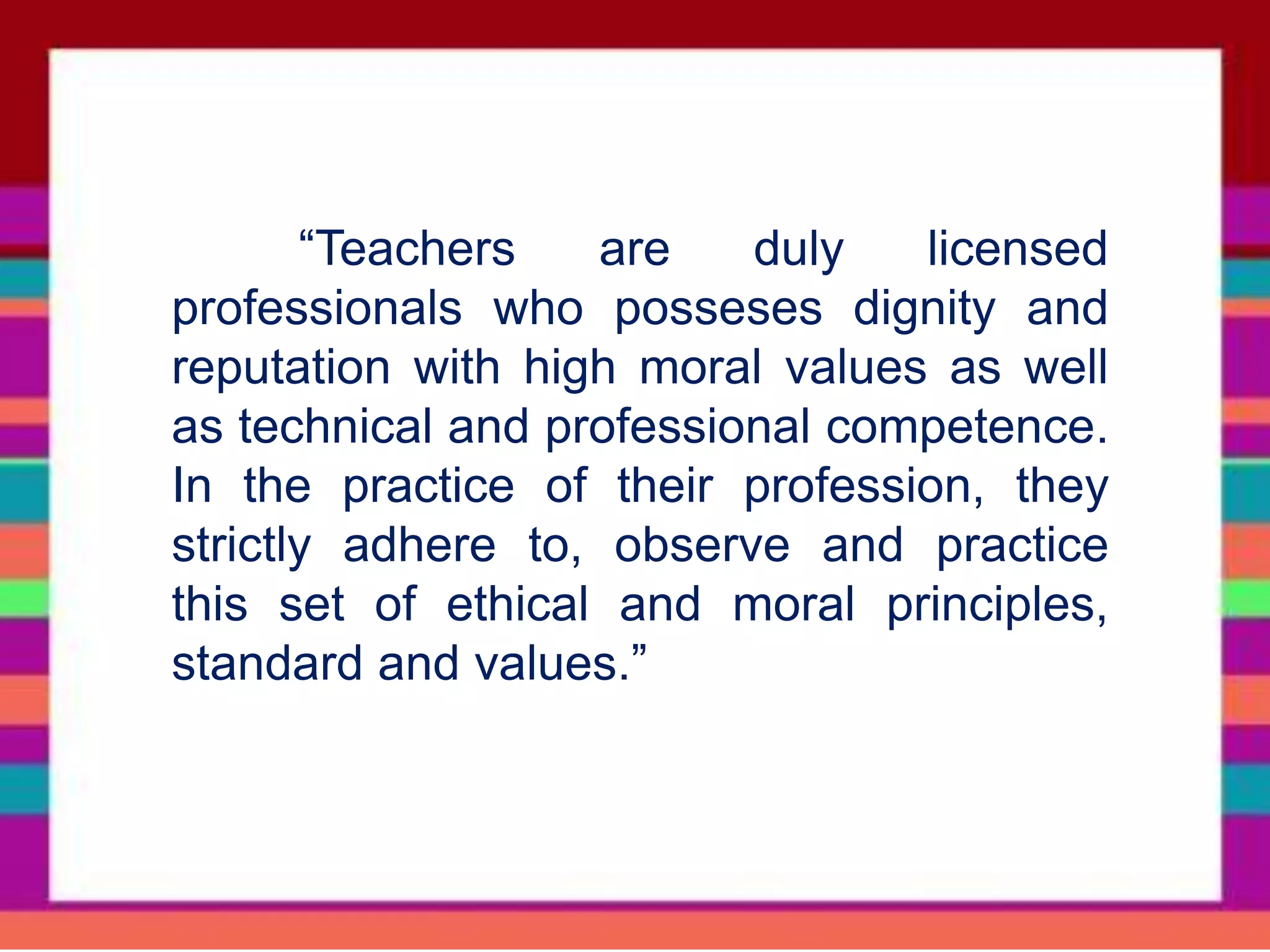 “Teachers are duly licensed
professionals who posseses dignity and
reputation with high moral values as well
as technical and professional competence.
In the practice of their profession, they
strictly adhere to, observe and practice
this set of ethical and moral principles,
standard and values.”
 