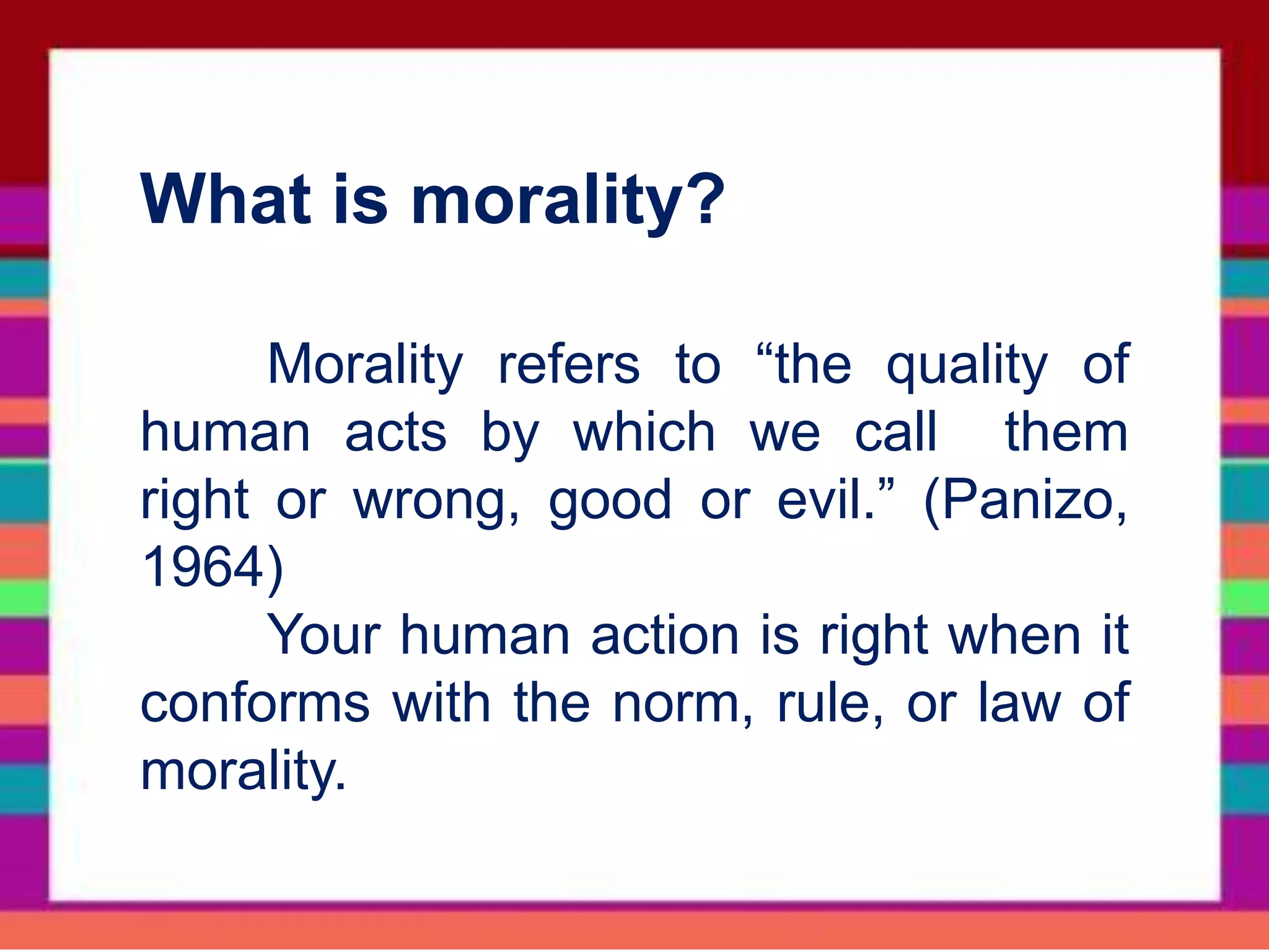 What is morality?
Morality refers to “the quality of
human acts by which we call them
right or wrong, good or evil.” (Panizo,
1964)
Your human action is right when it
conforms with the norm, rule, or law of
morality.
 