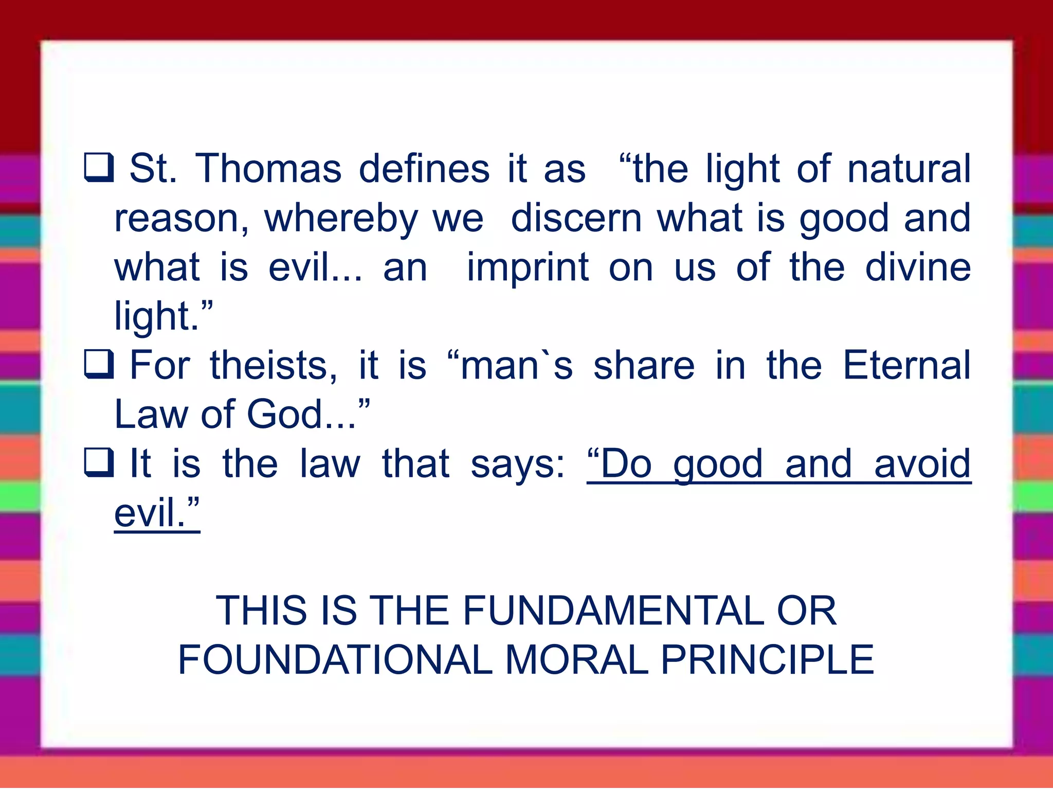  St. Thomas defines it as “the light of natural
reason, whereby we discern what is good and
what is evil... an imprint on us of the divine
light.”
 For theists, it is “man`s share in the Eternal
Law of God...”
 It is the law that says: “Do good and avoid
evil.”
THIS IS THE FUNDAMENTAL OR
FOUNDATIONAL MORAL PRINCIPLE
 