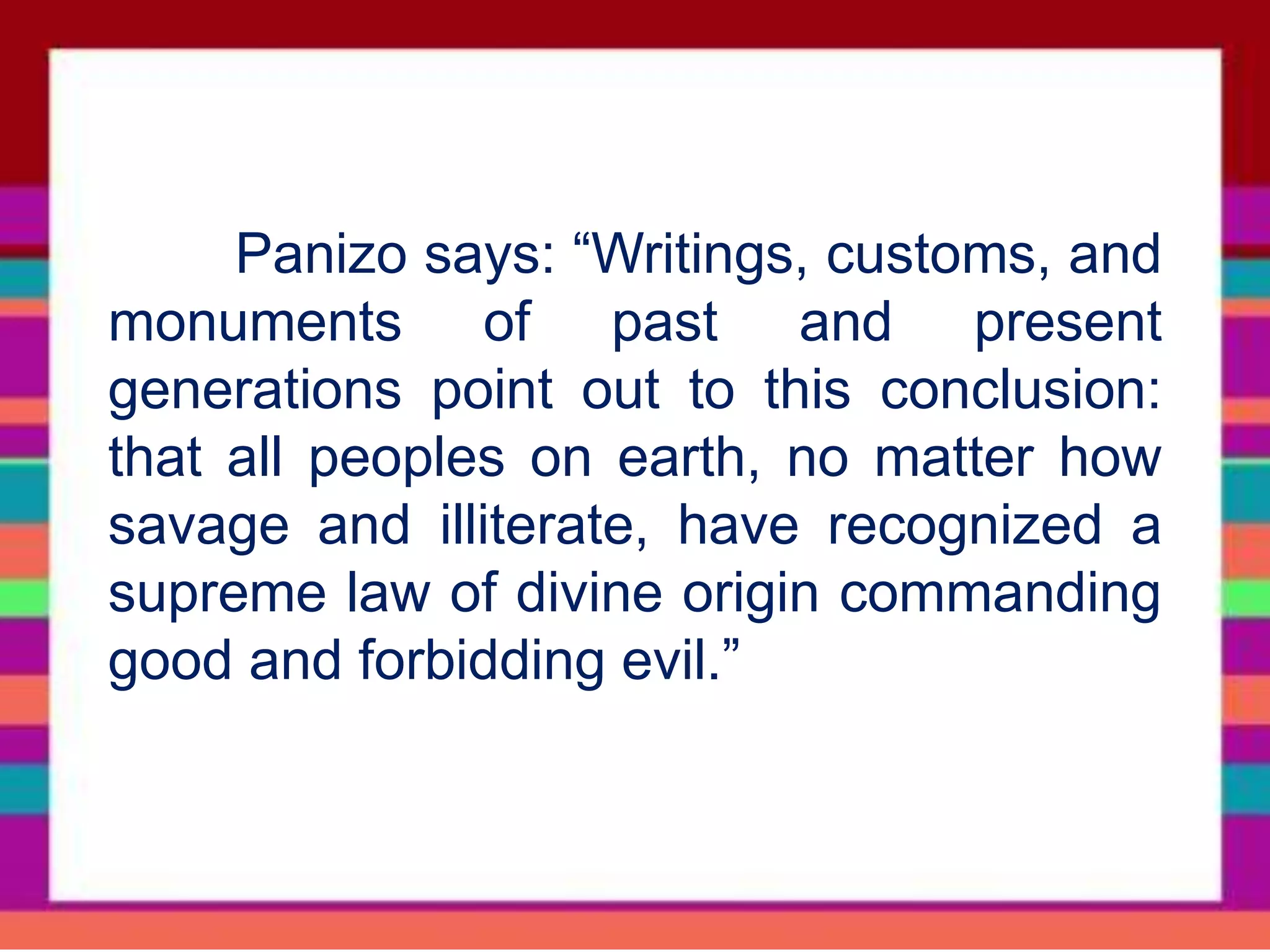 Panizo says: “Writings, customs, and
monuments of past and present
generations point out to this conclusion:
that all peoples on earth, no matter how
savage and illiterate, have recognized a
supreme law of divine origin commanding
good and forbidding evil.”
 