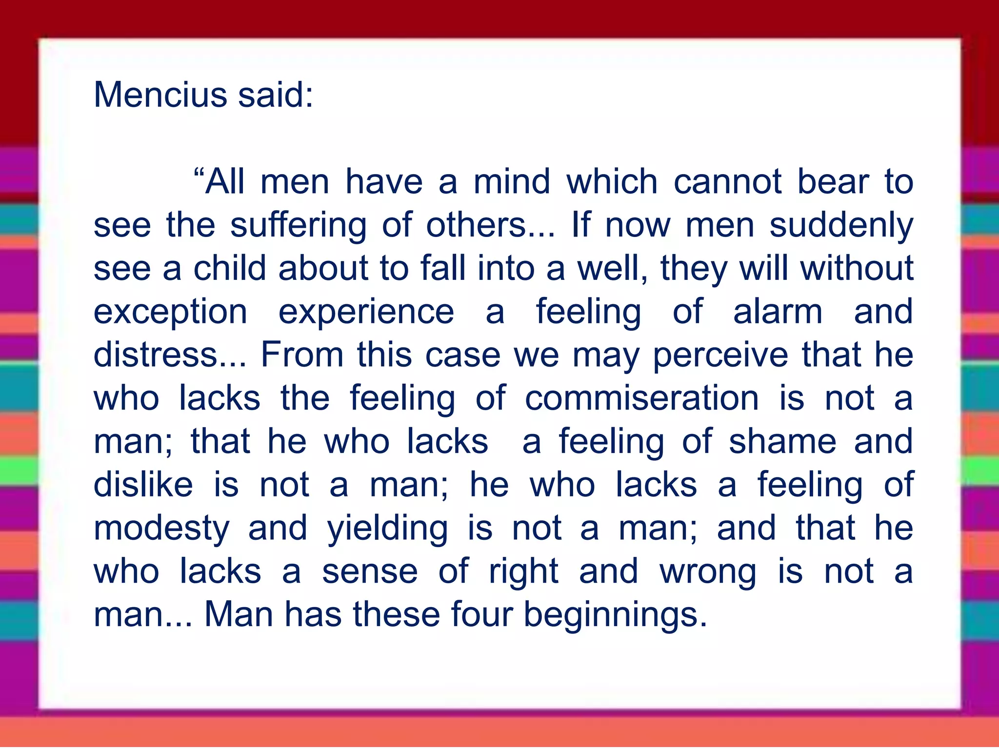 Mencius said:
“All men have a mind which cannot bear to
see the suffering of others... If now men suddenly
see a child about to fall into a well, they will without
exception experience a feeling of alarm and
distress... From this case we may perceive that he
who lacks the feeling of commiseration is not a
man; that he who lacks a feeling of shame and
dislike is not a man; he who lacks a feeling of
modesty and yielding is not a man; and that he
who lacks a sense of right and wrong is not a
man... Man has these four beginnings.
 