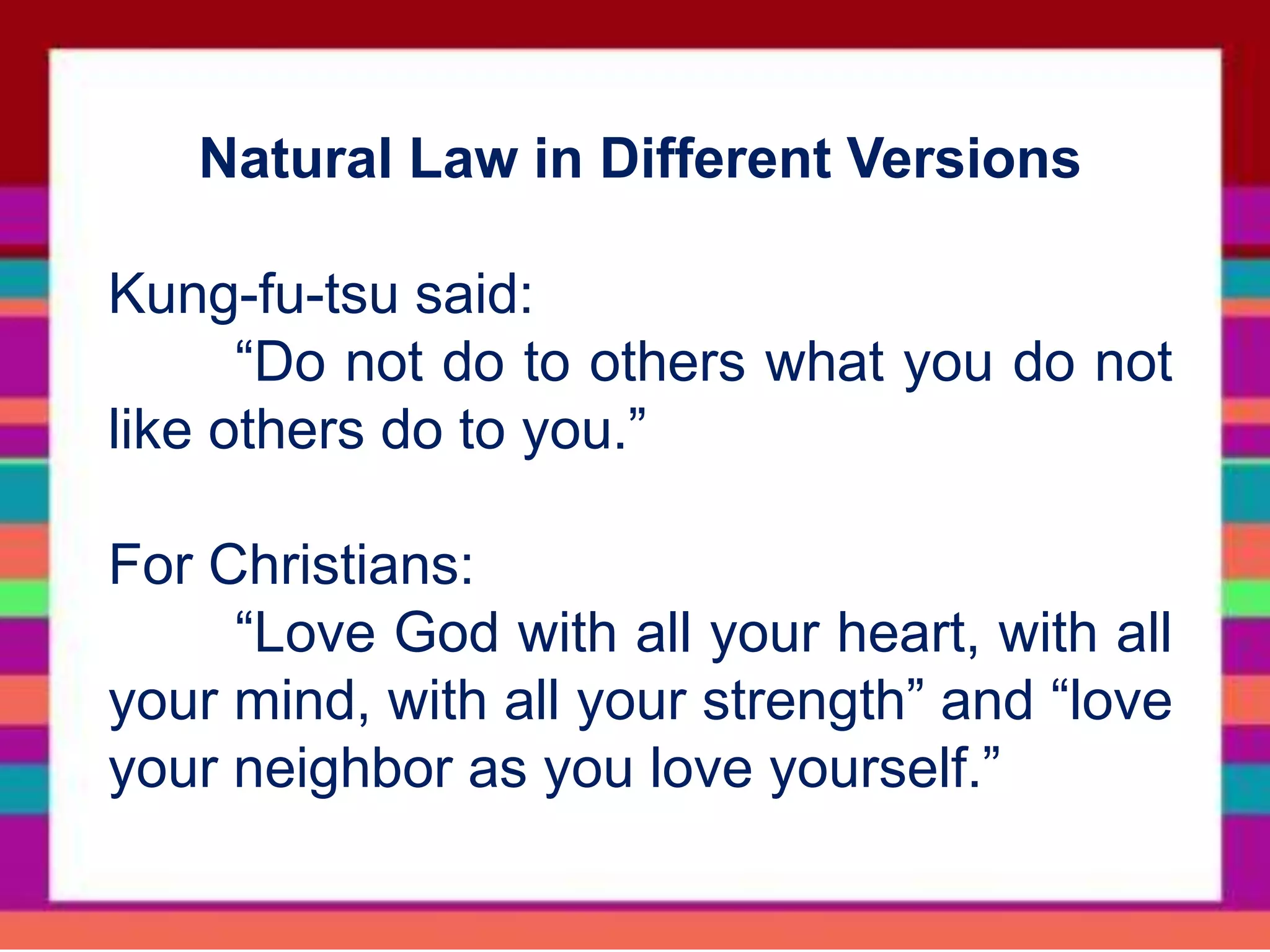 Natural Law in Different Versions
Kung-fu-tsu said:
“Do not do to others what you do not
like others do to you.”
For Christians:
“Love God with all your heart, with all
your mind, with all your strength” and “love
your neighbor as you love yourself.”
 