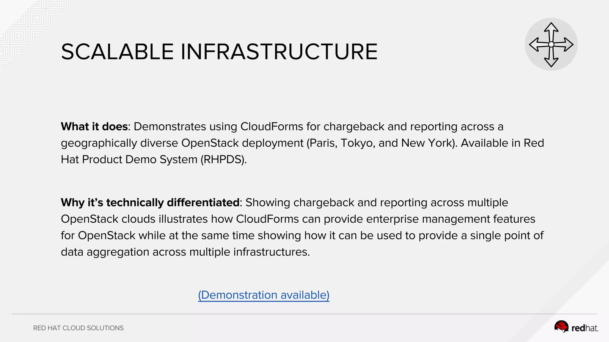 RED HAT CLOUD SOLUTIONS
SCALABLE INFRASTRUCTURE
What it does: Demonstrates using CloudForms for chargeback and reporting across a
geographically diverse OpenStack deployment (Paris, Tokyo, and New York). Available in Red
Hat Product Demo System (RHPDS).
Why it’s technically differentiated: Showing chargeback and reporting across multiple
OpenStack clouds illustrates how CloudForms can provide enterprise management features
for OpenStack while at the same time showing how it can be used to provide a single point of
data aggregation across multiple infrastructures.
(Demonstration available)
 