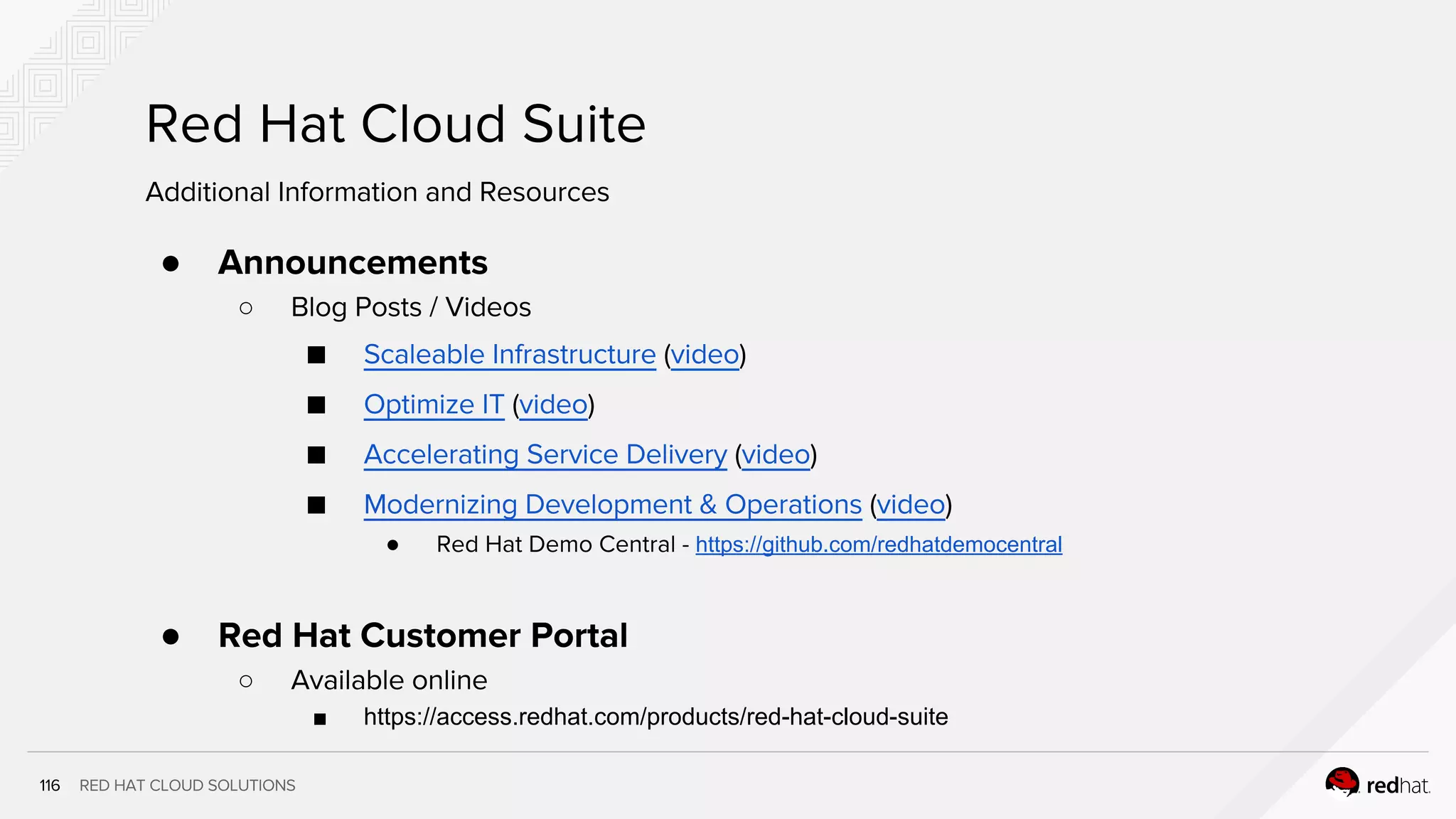 RED HAT CLOUD SOLUTIONS
Red Hat Cloud Suite
1
1
● Announcements
○ Blog Posts / Videos
■ Scaleable Infrastructure (video)
■ Optimize IT (video)
■ Accelerating Service Delivery (video)
■ Modernizing Development & Operations (video)
● Red Hat Demo Central - https://github.com/redhatdemocentral
● Red Hat Customer Portal
○ Available online
■ https://access.redhat.com/products/red-hat-cloud-suite
Additional Information and Resources
 
