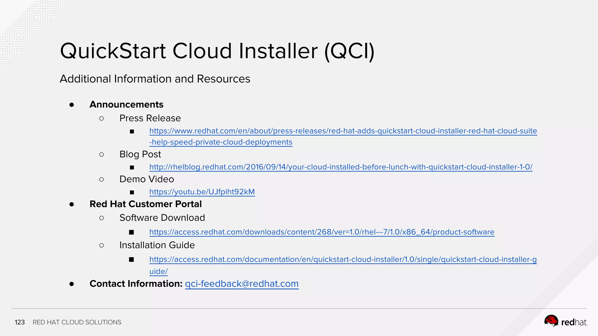 RED HAT CLOUD SOLUTIONS
QuickStart Cloud Installer (QCI)
1
2
Additional Information and Resources
● Announcements
○ Press Release
■ https://www.redhat.com/en/about/press-releases/red-hat-adds-quickstart-cloud-installer-red-hat-cloud-
suite-help-speed-private-cloud-deployments
○ Blog Post
■ http://rhelblog.redhat.com/2016/09/14/your-cloud-installed-before-lunch-with-quickstart-cloud-installer-1-0/
○ Demo Video
■ https://youtu.be/UJfpiht92kM
● Red Hat Customer Portal
○ Software Download
■ https://access.redhat.com/downloads/content/268/ver=1.0/rhel---7/1.0/x86_64/product-software
○ Installation Guide
■ https://access.redhat.com/documentation/en/quickstart-cloud-installer/1.0/single/quickstart-cloud-installer-
guide/
● Contact Information: qci-feedback@redhat.com
 
