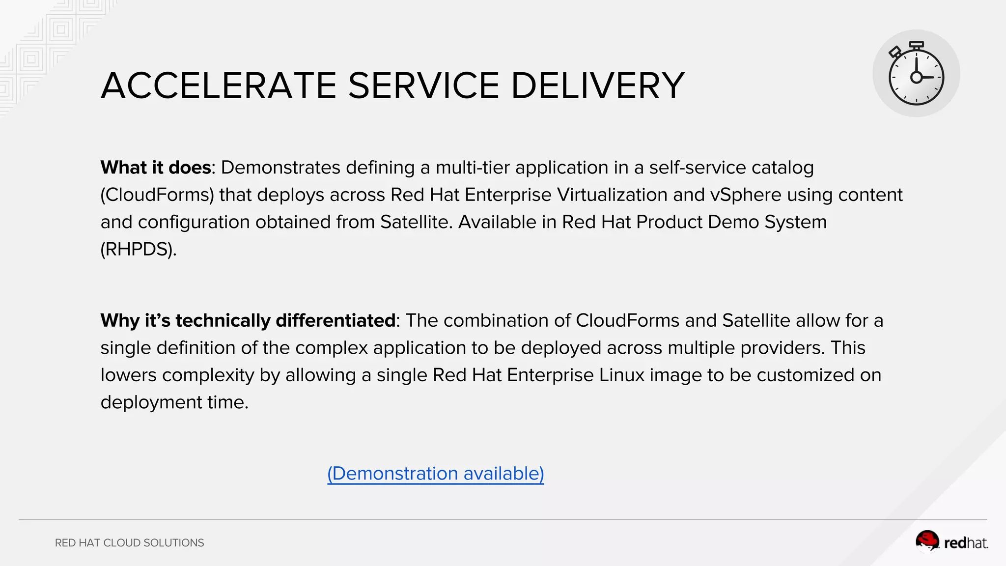 RED HAT CLOUD SOLUTIONS
What it does: Demonstrates defining a multi-tier application in a self-service catalog
(CloudForms) that deploys across Red Hat Enterprise Virtualization and vSphere using content
and configuration obtained from Satellite. Available in Red Hat Product Demo System
(RHPDS).
Why it’s technically differentiated: The combination of CloudForms and Satellite allow for a
single definition of the complex application to be deployed across multiple providers. This
lowers complexity by allowing a single Red Hat Enterprise Linux image to be customized on
deployment time.
(Demonstration available)
ACCELERATE SERVICE DELIVERY
 