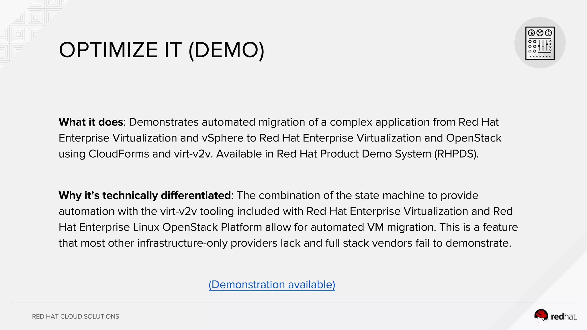 RED HAT CLOUD SOLUTIONS
OPTIMIZE IT (DEMO)
What it does: Demonstrates automated migration of a complex application from Red Hat
Enterprise Virtualization and vSphere to Red Hat Enterprise Virtualization and OpenStack
using CloudForms and virt-v2v. Available in Red Hat Product Demo System (RHPDS).
Why it’s technically differentiated: The combination of the state machine to provide
automation with the virt-v2v tooling included with Red Hat Enterprise Virtualization and Red
Hat Enterprise Linux OpenStack Platform allow for automated VM migration. This is a feature
that most other infrastructure-only providers lack and full stack vendors fail to demonstrate.
(Demonstration available)
 