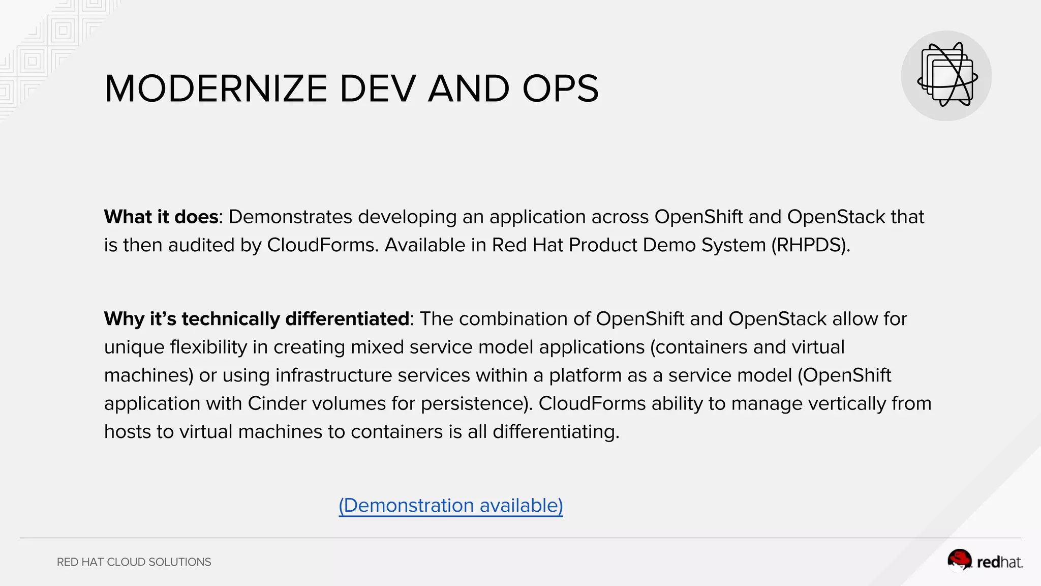 RED HAT CLOUD SOLUTIONS
MODERNIZE DEV AND OPS
What it does: Demonstrates developing an application across OpenShift and OpenStack that
is then audited by CloudForms. Available in Red Hat Product Demo System (RHPDS).
Why it’s technically differentiated: The combination of OpenShift and OpenStack allow for
unique flexibility in creating mixed service model applications (containers and virtual
machines) or using infrastructure services within a platform as a service model (OpenShift
application with Cinder volumes for persistence). CloudForms ability to manage vertically from
hosts to virtual machines to containers is all differentiating.
(Demonstration available)
 