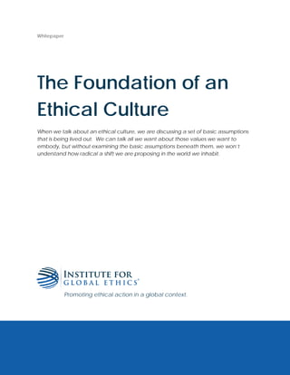 Whitepaper
The Foundation of an
Ethical Culture
When we talk about an ethical culture, we are discussing a set of basic assumptions
that is being lived out. We can talk all we want about those values we want to
embody, but without examining the basic assumptions beneath them, we won’t
understand how radical a shift we are proposing in the world we inhabit.
Promoting ethical action in a global context.
 