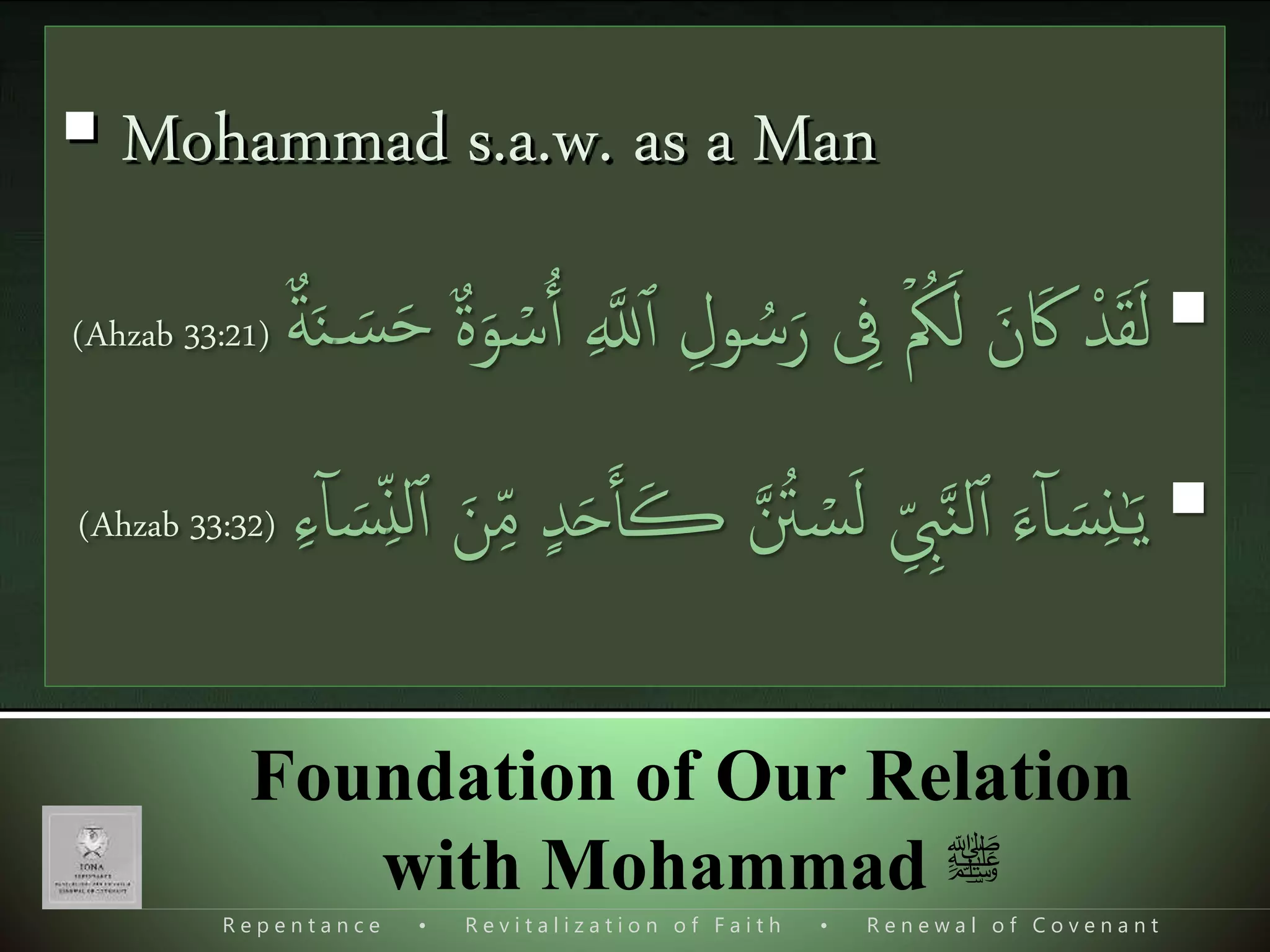 R e p e n t a n c e • R e v i t a l i z a t i o n o f F a i t h • R e n e w a l o f C o v e n a n t
Foundation of Our Relation
with Mohammad ‫ﷺ‬
The real greatness of Mohammad s.a.w.
 Mohammad s.a.w. as a Prophet
 Mohammad s.a.w. as a Man
(‫فوع‬‫ر‬‫م‬ ‫حديث‬)‫ا‬َ‫ن‬َ‫ث‬‫ذ‬‫د‬َ‫ح‬ُّ ‫ی‬‫ش‬ َ‫ر‬ُ‫ق‬‫ا‬‫ل‬‫ا‬ ‫ی‬ ‫ی‬‫ِل‬َ‫م‬‫ا‬‫ل‬‫ا‬ ‫ی‬‫د‬‫ا‬‫ب‬َ‫ع‬ ‫و‬ُ‫ب‬َ‫ٱ‬‫ا‬َ‫ن‬َ‫ث‬‫ذ‬‫د‬َ‫ح‬ ،َ‫وب‬ُّ‫ي‬َ‫ٱ‬ ُ‫ن‬‫ا‬ِ َ‫وَس‬ُ‫م‬َ‫ح‬ ،‫ا‬َ‫ن‬َ‫ث‬‫ذ‬‫د‬‫ب‬‫ا‬‫ر‬َ‫ح‬ ُ‫ن‬‫ا‬ِ ُ‫د‬‫ذ‬‫م‬َ‫ح‬ُ‫م‬‫ی‬‫ن‬َ‫ع‬ ،‫ی‬‫د‬‫ی‬ ‫ی‬‫ش‬‫ذ‬‫الر‬‫ی‬‫ن‬َ‫ع‬ ،‫ی‬‫ر‬‫ا‬‫ه‬ُّ‫الز‬‫ی‬ِ‫ي‬‫ی‬‫ن‬َ‫ع‬ ،‫ی‬‫ب‬‫ی‬ِ‫ی‬ َ‫س‬ُ‫م‬‫ا‬‫ل‬‫ا‬ ‫ی‬‫ن‬‫ا‬ِ‫ا‬‫ا‬‫ن‬َ‫ع‬ ،‫ی‬‫ِب‬َ‫ٱ‬
َ‫ۃ‬َ‫ر‬‫ا‬‫ي‬َ‫ُر‬‫ه‬، ‫الی‬ َ‫ص‬‫ی‬‫و‬‫ا‬‫ل‬‫ا‬ ‫ی‬‫ن‬َ‫ع‬ ‫ىى‬ََ‫َن‬ ُ‫ه‬‫ذ‬‫ن‬َ‫ٱ‬ ، َ‫ذ‬‫مل‬ َ‫س‬َ‫و‬ ‫ی‬‫ه‬‫ا‬‫ی‬َ‫ل‬َ‫ع‬ ُ‫ذ‬‫اَّلل‬ ‫ذ‬‫ّل‬ َ‫ص‬ ‫ی‬ِ ‫ی‬‫يب‬‫ذ‬‫ن‬‫ال‬ ‫ی‬‫ن‬َ‫ع‬ ،‫ع‬‫س‬ َ‫َن‬ َُ‫ل‬ َ‫ل‬‫ا‬َ‫ق‬َ‫ف‬:،ُ‫ل‬ ‫ی‬‫اص‬َ‫ُو‬‫ت‬ ‫ی‬ ‫ذ‬‫اَّلل‬ َ‫ل‬‫و‬ ُ‫س‬َ‫ر‬ َ‫ای‬ َ‫ذك‬‫ن‬
ِٕ
‫ا‬َ‫ف‬
َ‫ل‬‫ا‬َ‫ق‬َ‫ف‬"‫ی‬‫ل‬‫ا‬‫ث‬‫ی‬‫م‬ ‫ا‬ ُُُّ‫ي‬َ‫ٱ‬‫ی‬‫ع‬ ُ‫ییت‬‫ب‬َ‫ٱ‬ ‫ی‬ِ‫ِن‬
ِٕ
‫ا‬ ‫؟‬‫ا‬‫ن‬َ‫د‬َ‫ر‬‫ی‬ِ‫ِب‬
‫ا‬‫س‬َ‫ي‬َ‫و‬ ‫ی‬ِ‫ِب‬َ‫ر‬ ‫ی‬‫ِن‬ُ‫م‬‫ی‬‫ع‬ ‫ا‬‫ط‬ُ‫ي‬‫ی‬‫یِن‬‫ی‬‫ق‬"
‫الكتب‬»‫نة‬‫ا‬‫و‬‫ع‬ ‫ِب‬‫ٱ‬ ‫تخرج‬‫مس‬»‫ی‬‫م‬‫ا‬َ‫ی‬ ‫ی‬ِ‫الص‬ ‫ی‬‫اب‬َ‫ت‬‫ی‬‫ك‬ ‫ٱ‬َ‫د‬َ‫ت‬‫ا‬‫ب‬ُ‫م‬»‫ی‬‫ى‬‫ا‬‫الَّنذ‬ ‫ی‬‫ان‬َ‫ی‬َ‫ب‬ ُ‫ب‬ َ‫اب‬َ‫ان‬ َ‫ض‬َ‫م‬َ‫ر‬ ‫ی‬‫ف‬ ‫ی‬‫ال‬ َ‫ص‬‫ی‬‫و‬‫ا‬‫ل‬‫ا‬ ‫ی‬‫ن‬َ‫ع‬
‫حديث‬:2219
‫رش‬‫ب‬‫ل‬‫ا‬ ‫ید‬‫س‬ ‫ای‬ ‫و‬ ‫امجلال‬ ‫صاحب‬ ‫ای‬
‫من‬‫القمر‬ ‫نور‬ ‫لقد‬ ‫نری‬‫مل‬‫ا‬ ‫وھجک‬
‫مل‬‫اکن‬ ‫کام‬ ‫ناء‬‫ث‬‫ل‬‫ا‬ ‫ميکن‬‫حقہ‬
‫قصہ‬ ‫تویئ‬ ‫ِزرگ‬ ‫خدا‬ ‫از‬ ‫بعد‬‫تص‬‫خم‬
‫صادی‬ ‫یخ‬‫ش‬
 Mohammad s.a.w. as a Man
‫ا‬‫د‬َ‫ق‬َ‫ل‬‫ی‬‫ول‬ ُ‫س‬َ‫ر‬ ‫ی‬‫یف‬ ۡ َُُ‫ل‬ َ‫ن‬َ‫اک‬‫ع‬‫ۃ‬َ‫و‬ ۡ‫س‬‫ٱ‬ ‫ی‬ ‫ذ‬‫َّلل‬‫ٱ‬َ‫س‬َ‫ح‬‫ع‬‫ة‬َ‫ن‬(Ahzab 33:21)
‫ذ‬ ُ‫ت‬ ۡ‫س‬َ‫ل‬ ‫ی‬ِ ‫ی‬‫ِب‬‫ذ‬‫ن‬‫ل‬‫ٱ‬ َ‫ء‬ٓ‫ا‬ َ‫س‬‫ی‬‫ن‬ٰ‫ـ‬َ‫ي‬‫د‬َ‫ح‬َ‫ٱ‬َ‫ڪ‬َ‫ن‬‫ی‬ِ‫م‬‫ی‬ِ‫ن‬‫ل‬‫ٱ‬‫ی‬‫ء‬ٓ‫ا‬ َ‫س‬(Ahzab 33:32)
 