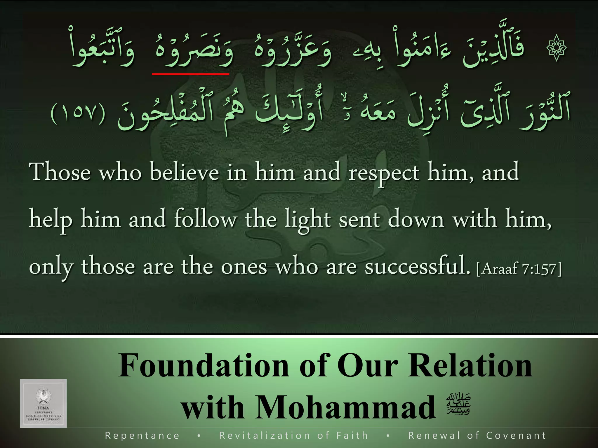 R e p e n t a n c e • R e v i t a l i z a t i o n o f F a i t h • R e n e w a l o f C o v e n a n t
Foundation of Our Relation
with Mohammad ‫ﷺ‬
۞ۡ‫ي‬‫ی‬ ‫ذ‬‫َّل‬‫ٱ‬َ‫ف‬َ‫ن‬‫ۦ‬‫ی‬‫ه‬‫ی‬‫ب‬ ‫ا‬‫ا‬‫و‬ُ‫ن‬َ‫م‬‫ا‬َ‫ء‬َ‫و‬ۡ‫و‬ ُ‫ر‬‫ذ‬‫ز‬َ‫ع‬ُ َ‫َص‬‫ن‬َ‫و‬ ُ‫ه‬ۡ‫و‬ُ‫ه‬‫ا‬‫ا‬‫و‬ُ‫ع‬َ‫ب‬‫ذ‬‫ت‬‫ٱ‬َ‫و‬
ۡ‫و‬ُّ‫ن‬‫ل‬‫ٱ‬َ‫ر‬ٓ‫ى‬‫ی‬ ‫ذ‬‫َّل‬‫ٱ‬ۡ‫ن‬‫ٱ‬َ‫ل‬‫ی‬‫ز‬ُ‫ه‬َ‫ع‬َ‫م‬ۙۤ‫ۥ‬ۡ‫و‬‫ٱ‬َ‫ك‬
ِٕ
‫ٮ‬ٰٓ‫ـ‬َ‫ل‬‫ٱ‬ ُ ُ‫ُه‬َ‫ون‬ُ‫ح‬‫ی‬‫ل‬ۡ‫ف‬ُ‫م‬ۡ‫ل‬(١٥٧)
Those who believe in him and respect him, and
help him and follow the light sent down with him,
only those are the ones who are successful.[Araaf 7:157]
 
