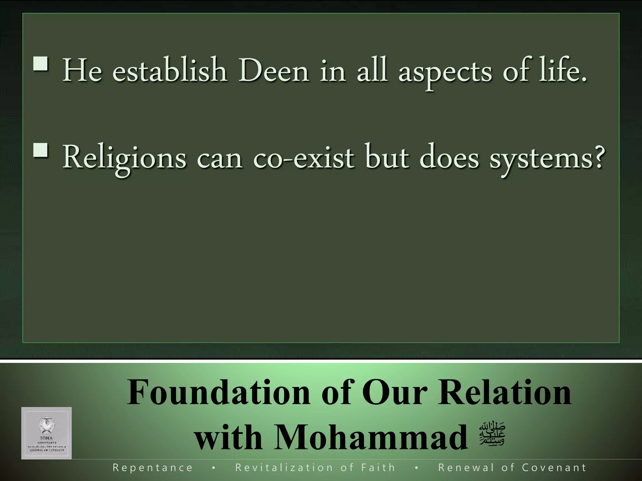 R e p e n t a n c e • R e v i t a l i z a t i o n o f F a i t h • R e n e w a l o f C o v e n a n t
Foundation of Our Relation
with Mohammad ‫ﷺ‬
 Mohammad s.a.w. was a very ghayyour.
 He needed help for what?
 Mission of Mohammad s.a.w. had two parts.
I. Initial
II. Completionary
َ‫ر‬ َ‫ل‬ َ‫س‬ۡ‫ر‬َ‫ٱ‬ ٓ‫ى‬‫ی‬ ‫ذ‬‫َّل‬‫ٱ‬ َ‫و‬ُ‫ه‬َ‫ُد‬‫ه‬ۡ‫ل‬‫ٱ‬‫ی‬‫ب‬ ‫ۥ‬ َُ‫ول‬ ُ‫س‬‫ی‬‫ين‬‫ی‬‫د‬َ‫و‬ ٰ‫ى‬
َ‫ع‬ ‫ۥ‬ ُ‫ه‬َ‫یر‬‫ه‬ ۡ‫ظ‬ُ‫ی‬‫ی‬‫ل‬ ‫ی‬ِ‫ق‬َ‫ح‬ۡ‫ل‬‫ٱ‬‫ی‬ ‫ی‬ِ‫ل‬ُ‫ڪ‬ ‫ی‬‫ين‬‫ی‬ِ‫دل‬‫ٱ‬ َ‫ّل‬ۡ‫و‬َ‫ل‬َ‫و‬ ‫ۦ‬
َ‫ون‬ُ‫ك‬‫ی‬ ۡ‫رش‬ُ‫م‬ۡ‫ل‬‫ٱ‬ َ‫ه‬‫ی‬‫ر‬َ‫ڪ‬(٣٣)
[At-Tauba 9:33], [Al-Fath 48:28], [As-Saff 61:9]
 The Guidance & Light was there before
‫ی‬‫ف‬ َ‫ۃ‬‫ا‬َ‫ر‬‫ا‬‫و‬‫ذ‬‫ت‬‫ل‬‫ا‬ ‫ا‬َ‫ن‬‫ا‬‫ل‬َ‫نز‬َ‫ٱ‬ ‫ذ‬‫َن‬
ِٕ
‫ا‬‫ع‬‫ُور‬‫ن‬َ‫و‬ ‫ى‬ً‫د‬ُ‫ه‬ ‫ا‬َ‫هي‬Al-Ma'idah 5:44
 It was a distinctive Role assigned to
Mohammad s.a.w. for which there is no
match.
 He establish Deen in all aspects of life.
 Religions can co-exist but does systems?
 