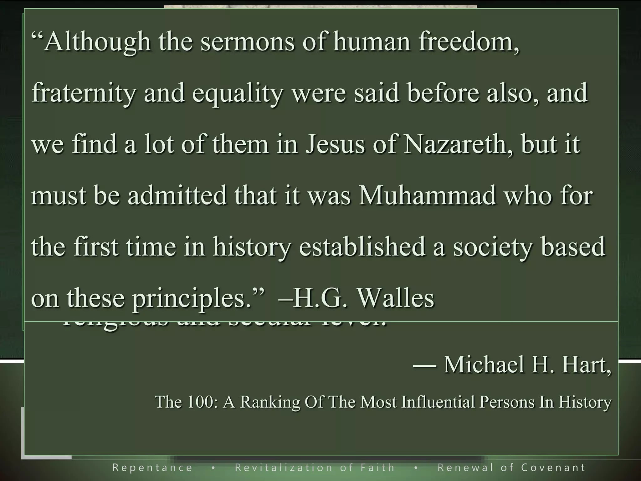 R e p e n t a n c e • R e v i t a l i z a t i o n o f F a i t h • R e n e w a l o f C o v e n a n t
Foundation of Our Relation
with Mohammad ‫ﷺ‬
 His greatness due to his
Mission.
 Three witnesses who witnessed
His greatness.
1) “Historical Role of Islam” by Professor M.N. Roy,
personal friend of Lenin.
2) Michael H. Hart, “The 100”, Selection & gradation of 100
most influential personalities of all times.
3) H. G. Wells, an English author, historian, teacher, and
journalist, in his book “The concise history of the world”
First edition.
 “My choice of Muhammad to lead the list of
the world's most influential persons may
surprise some readers and may be questioned
by others, but he was the only man in history
who was supremely successful on both the
religious and secular level.”
― Michael H. Hart,
The 100: A Ranking Of The Most Influential Persons In History
“Although the sermons of human freedom,
fraternity and equality were said before also, and
we find a lot of them in Jesus of Nazareth, but it
must be admitted that it was Muhammad who for
the first time in history established a society based
on these principles.” ‒H.G. Walles
 