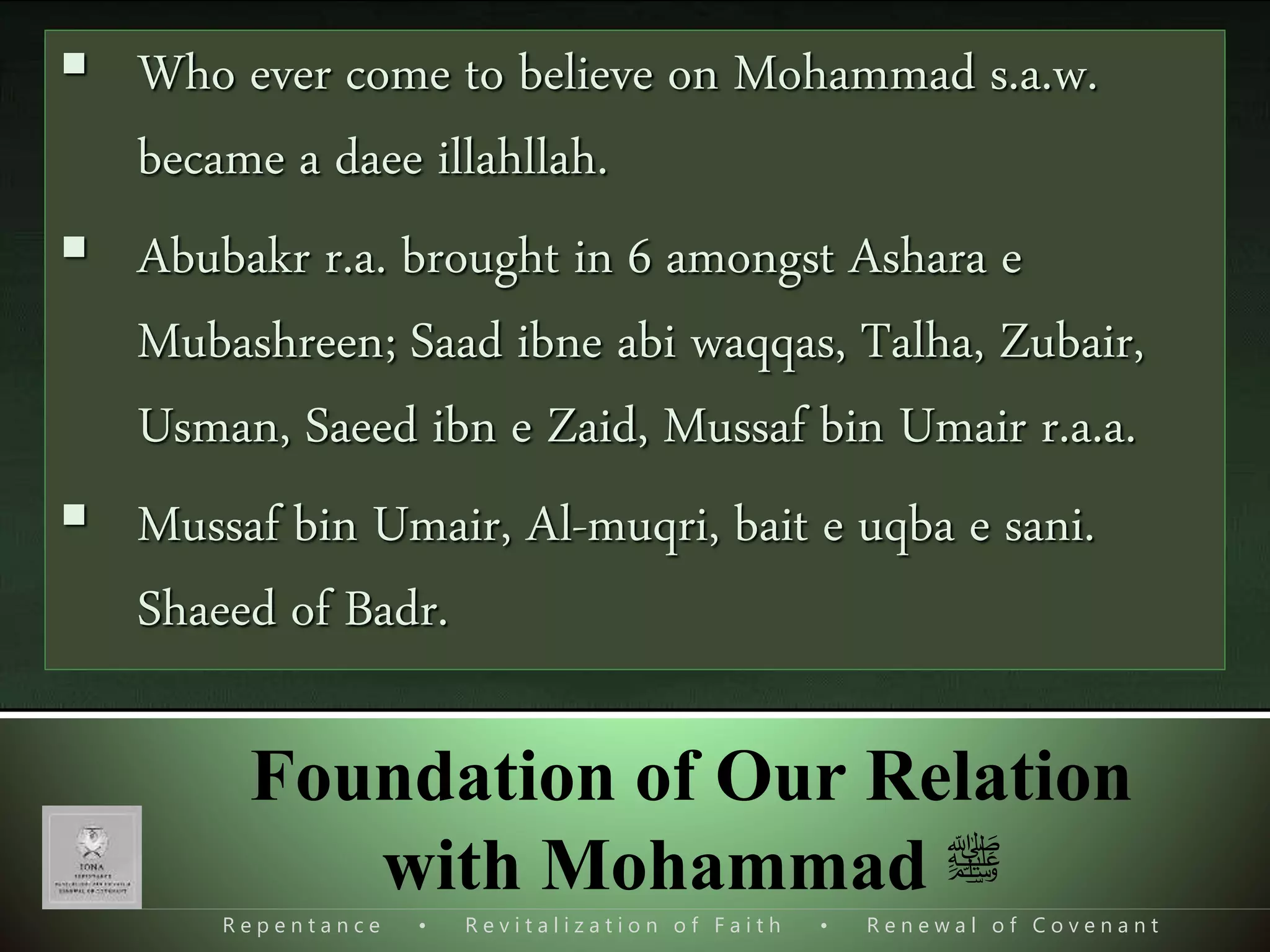 R e p e n t a n c e • R e v i t a l i z a t i o n o f F a i t h • R e n e w a l o f C o v e n a n t
Foundation of Our Relation
with Mohammad ‫ﷺ‬
Mohammad s.a.w. needed help in what?
I. Initial Mission, dawat o tabligh َ‫ای‬‫ی‬ِ‫ل‬َ‫ب‬ ُ‫ول‬ ُ‫س‬‫ذ‬‫الر‬ ‫ا‬َُّ‫ُّي‬َ‫ٱ‬‫ا‬‫ی‬َ‫ل‬
ِٕ
‫ا‬ َ‫ل‬‫ی‬‫ز‬‫ن‬‫ٱ‬ ‫ا‬َ‫م‬ ‫ا‬‫غ‬‫ن‬‫ی‬‫م‬ َ‫ك‬َ‫ك‬‫ی‬ِ‫ب‬‫ذ‬‫ر‬
[Al-Ma'idah 5:67]
‫ی‬ِ‫ل‬َ‫ب‬‫ع‬‫ۃ‬َ‫ي‬ٰ‫ا‬ ‫و‬َ‫ل‬َ‫و‬ ‫ی‬ِ‫اّن‬ ُ‫غ‬
 Who ever come to believe on Mohammad s.a.w.
became a daee illahllah.
 Abubakr r.a. brought in 6 amongst Ashara e
Mubashreen; Saad ibne abi waqqas, Talha, Zubair,
Usman, Saeed ibn e Zaid, Mussaf bin Umair r.a.a.
 Mussaf bin Umair, Al-muqri, bait e uqba e sani.
Shaeed of Badr.
 