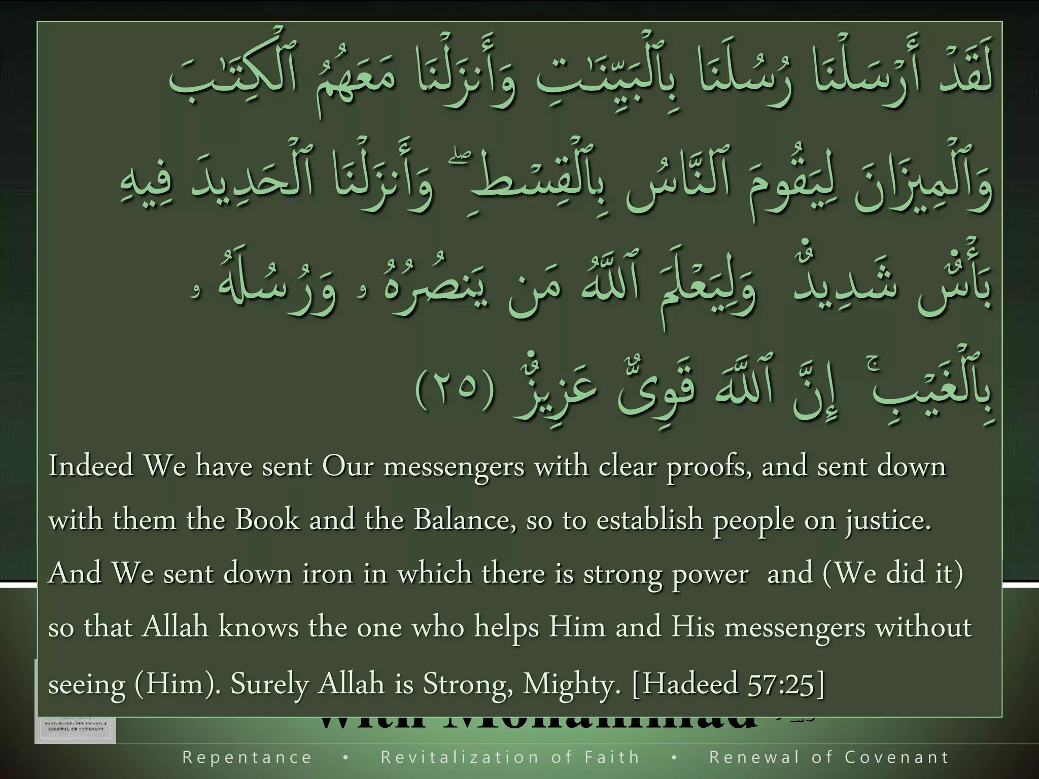 R e p e n t a n c e • R e v i t a l i z a t i o n o f F a i t h • R e n e w a l o f C o v e n a n t
Foundation of Our Relation
with Mohammad ‫ﷺ‬
II. Completionary Mission,
To establish the Deen, to make Allah deen supreme,
Overview of the whole process.
َ‫ن‬ۧ‫یـ‬ِ‫ی‬‫ی‬ِ‫م‬ ۡ‫ۡل‬‫ٱ‬ ‫ی‬‫یف‬ َ‫ث‬َ‫ع‬َ‫ب‬ ‫ى‬‫ی‬ ‫ذ‬‫َّل‬‫ٱ‬ َ‫ُو‬‫ه‬َ‫ع‬ ‫ا‬‫ا‬‫و‬ُ‫ل‬ۡ‫ت‬َ‫ي‬ ۡ‫ُم‬‫ہ‬ۡ‫ن‬‫ی‬ِ‫م‬ ً‫ْل‬‫و‬ ُ‫س‬َ‫ر‬َ‫ز‬ُ‫ي‬َ‫و‬ ‫ۦ‬‫ی‬‫ه‬‫ی‬‫ت‬ٰ‫ـ‬َ‫ي‬‫ا‬َ‫ء‬ ۡ‫یم‬‫ہ‬ۡ‫ی‬َ‫ل‬ۡ‫یم‬‫ہ‬‫ی‬‫ی‬ِ‫ك‬
َ ۡ‫ك‬‫ی‬‫ح‬ۡ‫ل‬‫ٱ‬َ‫و‬ َ‫ب‬ٰ‫ـ‬َ‫ت‬‫ی‬‫ك‬ۡ‫ل‬‫ٱ‬ ُ‫م‬ُ‫ه‬ُ‫م‬‫ی‬ِ‫ل‬َ‫ع‬ُ‫ي‬َ‫و‬‫ى‬‫ی‬‫ف‬َ‫ل‬ ُ‫ل‬ۡ‫ب‬َ‫ق‬ ‫ن‬‫ی‬‫م‬ ‫ا‬‫ا‬‫و‬ُ‫ن‬ َ‫اک‬ ‫ن‬
ِٕ
‫ا‬َ‫و‬ َ‫ة‬‫ل‬ٰ‫ـ‬َ‫ل‬َ‫ض‬‫ینی‬‫ب‬ُّ‫م‬
[Baqarah 2:129], [Aley Imran 3:164], [Al-Qasas 28:59], [Al-Jumu'ah 62:2]
Methodology of Prophet s.a.w.
 Dawat o tabligh,
 Those who believed joined him,
 He made the Al-Jamaat,
 He organized them,
 He demanded the domination
َ‫ٱ‬ ‫ا‬‫و‬‫ن‬‫و‬ُ‫ك‬ ‫ا‬‫و‬ُ‫ن‬َ‫م‬َٓ‫ٱ‬ َ‫ين‬‫ی‬ ‫ذ‬‫اَّل‬ ‫ا‬َُّ‫ُّي‬َ‫ٱ‬ َ‫ای‬‫ی‬ ‫ذ‬‫اَّلل‬ َ‫ار‬ َ‫نص‬َ َ‫مَك‬‫ا‬ِ‫ا‬ َ‫یَس‬‫ی‬‫ع‬ َ‫ل‬‫ا‬َ‫ق‬َ َ‫می‬ ‫ا‬‫ر‬َ‫م‬ ُ‫ن‬
َ‫یل‬
ِٕ
‫ا‬ ‫ي‬‫ی‬‫ار‬ َ‫نص‬َ‫ٱ‬ ‫ا‬‫ن‬َ‫م‬ َ‫نی‬‫ی‬ِ‫ي‬‫ی‬‫ار‬َ‫و‬َ‫ح‬‫ا‬‫ل‬‫ی‬‫ل‬ُّ‫ي‬‫ی‬‫ار‬َ‫و‬َ‫ح‬‫ا‬‫ل‬‫ا‬ َ‫ل‬‫ا‬َ‫ق‬ ‫ی‬ ‫ذ‬‫اَّلل‬ُ‫ار‬ َ‫نص‬َ‫ٱ‬ ُ‫ن‬‫ا‬َ‫حن‬ َ‫ون‬
‫ی‬ ‫ذ‬‫اَّلل‬َ‫َن‬‫ا‬‫د‬‫ذ‬‫ي‬َ‫ٱ‬َ‫ف‬َ‫ع‬ ‫ا‬‫و‬ُ‫ن‬َ‫م‬َٓ‫ٱ‬ َ‫ين‬‫ی‬ ‫ذ‬‫اَّل‬َ‫ب‬ ‫ا‬‫ص‬َ‫ٱ‬َ‫ف‬ ‫ا‬ ‫ی‬‫ُه‬‫ی‬ِ‫و‬ُ‫د‬َ‫ع‬ َ‫ّل‬َ‫ين‬‫ی‬‫ر‬‫ی‬‫ه‬‫ا‬َ‫ظ‬ ‫ا‬‫و‬ُ‫ح‬
As said Jesus the son of Mary to the Disciples, "Who will be my
helpers to (the work of) Allah." Said the disciples, "We are Allah's
helpers!" We gave power to those who believed, against their
enemies, and they became the ones that prevailed. [As-Saff 61:14]
‫ٱ‬‫ی‬‫ب‬ ‫ا‬َ‫ن‬َ‫ل‬ ُ‫س‬ُ‫ر‬ ‫ا‬َ‫ن‬ۡ‫ل‬ َ‫س‬ۡ‫ر‬َ‫ٱ‬ ۡ‫د‬َ‫ق‬َ‫ل‬َ‫ن‬ۡ‫ل‬َ‫نز‬َ‫ٱ‬َ‫و‬ ‫ی‬‫ت‬ٰ‫ـ‬َ‫ن‬‫ی‬ِ‫ی‬َ‫ب‬ۡ‫ل‬َ‫ب‬ٰ‫ـ‬َ‫ت‬‫ی‬‫ك‬ۡ‫ل‬‫ٱ‬ ُ‫م‬ُ‫ه‬َ‫ع‬َ‫م‬ ‫ا‬
ُ‫اس‬‫ذ‬‫ن‬‫ل‬‫ٱ‬ َ‫م‬‫و‬ُ‫ق‬َ‫ی‬‫ی‬‫ل‬ َ‫ان‬َ‫زي‬‫ی‬‫م‬ۡ‫ل‬‫ٱ‬َ‫و‬‫ی‬‫ب‬‫ی‬‫ط‬ ۡ‫س‬‫ی‬‫ق‬ۡ‫ل‬‫ٱ‬ۖ‫ی‬‫د‬َ‫ح‬ۡ‫ل‬‫ٱ‬ ‫ا‬َ‫ن‬ۡ‫ل‬َ‫نز‬َ‫ٱ‬َ‫و‬‫ی‬‫ه‬‫ی‬‫ی‬‫ف‬ َ‫يد‬
‫ع‬‫د‬‫ي‬‫ی‬‫د‬ َ‫ش‬ ‫ع‬‫س‬ۡ‫ٱ‬َ‫ب‬ََ‫مل‬ۡ‫ع‬َ‫ی‬‫ی‬‫ل‬َ‫و‬َ‫ي‬ ‫ن‬َ‫م‬ ُ‫ذ‬‫َّلل‬‫ٱ‬َُ‫ل‬ ُ‫س‬ ُ‫ر‬َ‫و‬ ‫ۥ‬ ُ‫ه‬ُ ُ‫نص‬‫ۥ‬
ۚ ‫ی‬‫ب‬ۡ‫ی‬َ‫غ‬ۡ‫ل‬‫ٱ‬‫ی‬‫ب‬‫ذ‬‫ن‬
ِٕ
‫ا‬‫ي‬‫ی‬‫ز‬َ‫ع‬ ٌّ‫ى‬‫ی‬‫و‬َ‫ق‬ َ‫ذ‬‫َّلل‬‫ٱ‬‫ع‬‫ز‬(٢٥)
Indeed We have sent Our messengers with clear proofs, and sent down
with them the Book and the Balance, so to establish people on justice.
And We sent down iron in which there is strong power and (We did it)
so that Allah knows the one who helps Him and His messengers without
seeing (Him). Surely Allah is Strong, Mighty. [Hadeed 57:25]
 