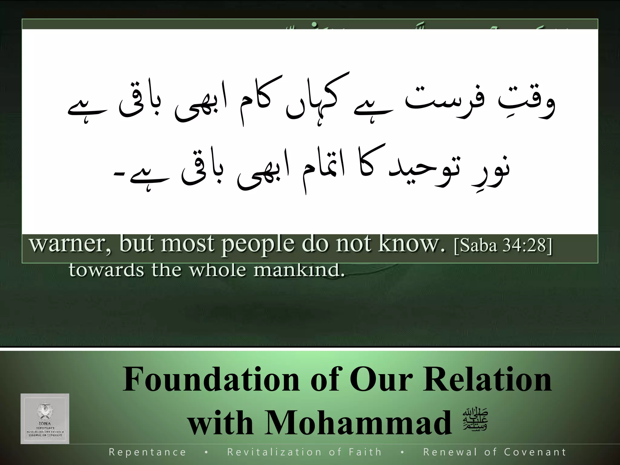 R e p e n t a n c e • R e v i t a l i z a t i o n o f F a i t h • R e n e w a l o f C o v e n a n t
Foundation of Our Relation
with Mohammad ‫ﷺ‬
 Mohammad s.a.w. is the FATIH of this modern
global systems who removed all kinds of exploitation
of the society and establish a just social order.
 Did Mohammad s.a.w. completed his mission?
 Mohammad s.a.w. is the only messenger sent
towards the whole mankind.
َ‫ڪ‬ ‫ذ‬‫ْل‬
ِٕ
‫ا‬ َ‫ك‬ٰ‫ـ‬َ‫ن‬ۡ‫ل‬ َ‫س‬ۡ‫ر‬َ‫ٱ‬ ٓ‫ا‬َ‫م‬َ‫و‬‫ی‬‫اس‬‫ذ‬‫ن‬‫ل‬‫ی‬ِ‫ل‬ ً‫ة‬‫ذ‬‫ف‬ٓ‫ا‬ً‫ير‬‫ی‬‫ذ‬َ‫ن‬َ‫و‬ ‫ا‬ً‫ری‬ ‫ی‬‫ش‬َ‫ب‬‫ا‬
‫ی‬‫اس‬‫ذ‬‫ن‬‫ل‬‫ٱ‬ ََ‫َث‬ۡ‫ڪ‬َ‫ٱ‬ ‫ذ‬‫ن‬‫ی‬‫ك‬ٰ‫ـ‬َ‫ل‬َ‫و‬َ‫ون‬ُ‫م‬َ‫ل‬ۡ‫ع‬َ‫ي‬ َ‫ْل‬(٢٨)
We did not send you (O prophet,) but to the entire
mankind, as a bearer of good news and as a
warner, but most people do not know. [Saba 34:28]
‫ابیق‬ ‫ى‬‫ھ‬‫ب‬‫ا‬ ‫اکم‬ ‫کہاں‬ ‫ےہ‬ ‫فرست‬ ‫ی‬‫وقت‬‫ےہ‬
‫ےہ۔‬ ‫ابیق‬ ‫ى‬‫ھ‬‫ب‬‫ا‬ ‫امتام‬ ‫اک‬ ‫ید‬‫ح‬‫تو‬ ‫ی‬‫نور‬
 