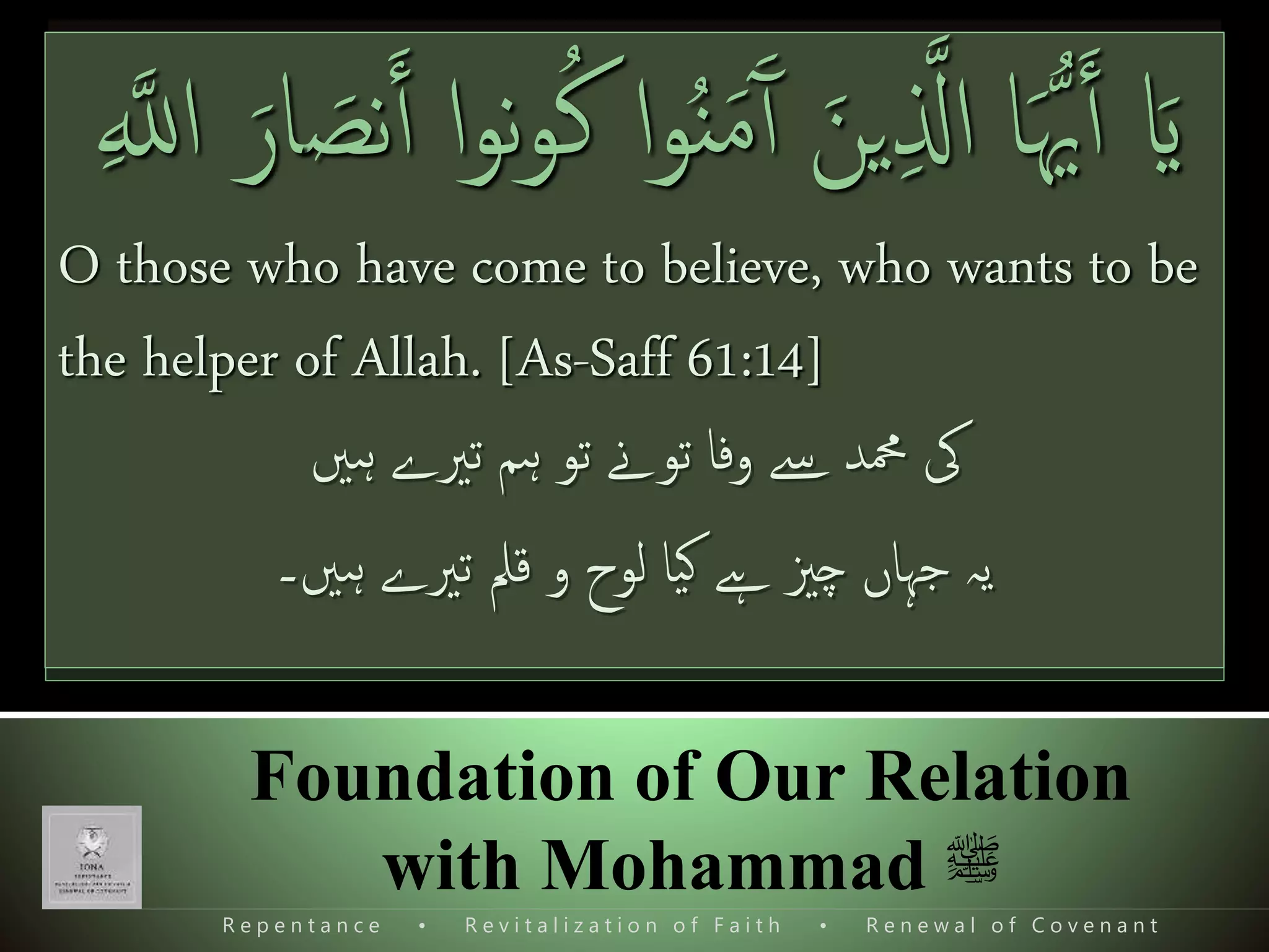 R e p e n t a n c e • R e v i t a l i z a t i o n o f F a i t h • R e n e w a l o f C o v e n a n t
Foundation of Our Relation
with Mohammad ‫ﷺ‬
What should we do?
‫یا‬‫ن‬‫د‬‫پیش‬ ‫بدن‬ ‫و‬ ‫روح‬ ‫معرکۂ‬ ‫پھر‬ ‫ےہ‬ ‫کو‬
‫کو‬ ‫ندوں‬‫ر‬‫د‬ ‫اےنپ‬ ‫پھر‬ ‫ےن‬ ‫تہذيب‬‫ا‬‫ر‬‫ابھا‬
 Do we really believe and love Mohammad s.a.w.
 Do we really want to help him and Allah for
establishing his deen?
ََ‫مل‬ۡ‫ع‬َ‫ی‬‫ی‬‫ل‬َ‫و‬‫ن‬َ‫م‬ ُ‫ذ‬‫َّلل‬‫ٱ‬ُ‫س‬ ُ‫ر‬َ‫و‬ ‫ۥ‬ ُ‫ه‬ُ ُ‫نص‬َ‫ي‬‫ۥ‬ َُ‫ل‬
ۚ ‫ی‬‫ب‬ۡ‫ی‬َ‫غ‬ۡ‫ل‬‫ٱ‬‫ی‬‫ب‬‫ذ‬‫ن‬
ِٕ
‫ا‬ٌّ‫ى‬‫ی‬‫و‬َ‫ق‬ َ‫ذ‬‫َّلل‬‫ٱ‬‫ع‬‫يز‬‫ی‬‫ز‬َ‫ع‬(٢٥)
So that Allah may know who helps Him and His
messengers without seeing (Him). Surely Allah is Strong,
Mighty. [Hadeed 57:25]
َٓ‫ٱ‬ َ‫ين‬‫ی‬ ‫ذ‬‫اَّل‬ ‫ا‬َُّ‫ُّي‬َ‫ٱ‬ َ‫ای‬‫ا‬‫و‬‫ن‬‫و‬ُ‫ك‬ ‫ا‬‫و‬ُ‫ن‬َ‫م‬َ‫نص‬َ‫ٱ‬َ‫ار‬‫ی‬ ‫ذ‬‫اَّلل‬
O those who have come to believe, who wants to be
the helper of Allah. [As-Saff 61:14]
‫ہںی‬ ‫تریے‬ ‫ہم‬ ‫تو‬ ‫توےن‬ ‫وفا‬ ‫ےس‬ ‫محمد‬ ‫یک‬
‫ہںی‬ ‫تریے‬ ‫قمل‬ ‫و‬ ‫لوح‬ ‫یا‬‫ک‬ ‫ےہ‬ ‫چزي‬ ‫جہاں‬ ‫يہ‬‫۔‬
 