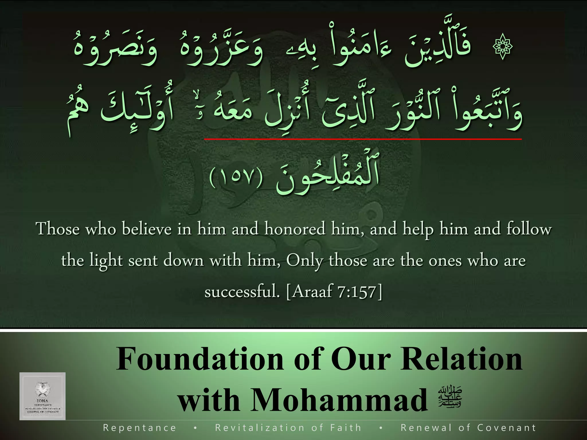 R e p e n t a n c e • R e v i t a l i z a t i o n o f F a i t h • R e n e w a l o f C o v e n a n t
Foundation of Our Relation
with Mohammad ‫ﷺ‬
۞ۡ‫ي‬‫ی‬ ‫ذ‬‫َّل‬‫ٱ‬َ‫ف‬َ‫ن‬‫ی‬‫ه‬‫ی‬‫ب‬ ‫ا‬‫ا‬‫و‬ُ‫ن‬َ‫م‬‫ا‬َ‫ء‬‫ۦ‬ۡ‫و‬ ُ‫ر‬‫ذ‬‫ز‬َ‫ع‬َ‫و‬َ‫ن‬َ‫و‬ ُ‫ه‬ۡ‫و‬ُ َ‫ص‬ُ‫ه‬
‫ا‬‫ا‬‫و‬ُ‫ع‬َ‫ب‬‫ذ‬‫ت‬‫ٱ‬َ‫و‬ۡ‫و‬ُّ‫ن‬‫ل‬‫ٱ‬َ‫ر‬‫ی‬ ‫ذ‬‫َّل‬‫ٱ‬ٓ‫ى‬ۡ‫ن‬‫ٱ‬َ‫ل‬‫ی‬‫ز‬ۙۤ‫ۥ‬ ُ‫ه‬َ‫ع‬َ‫م‬‫ٱ‬ۡ‫و‬َ‫ك‬
ِٕ
‫ٮ‬ٰٓ‫ـ‬َ‫ل‬ُ ُ‫ُه‬
َ‫ون‬ُ‫ح‬‫ی‬‫ل‬ۡ‫ف‬ُ‫م‬ۡ‫ل‬‫ٱ‬(١٥٧)
Those who believe in him and honored him, and help him and follow
the light sent down with him, Only those are the ones who are
successful. [Araaf 7:157]
 